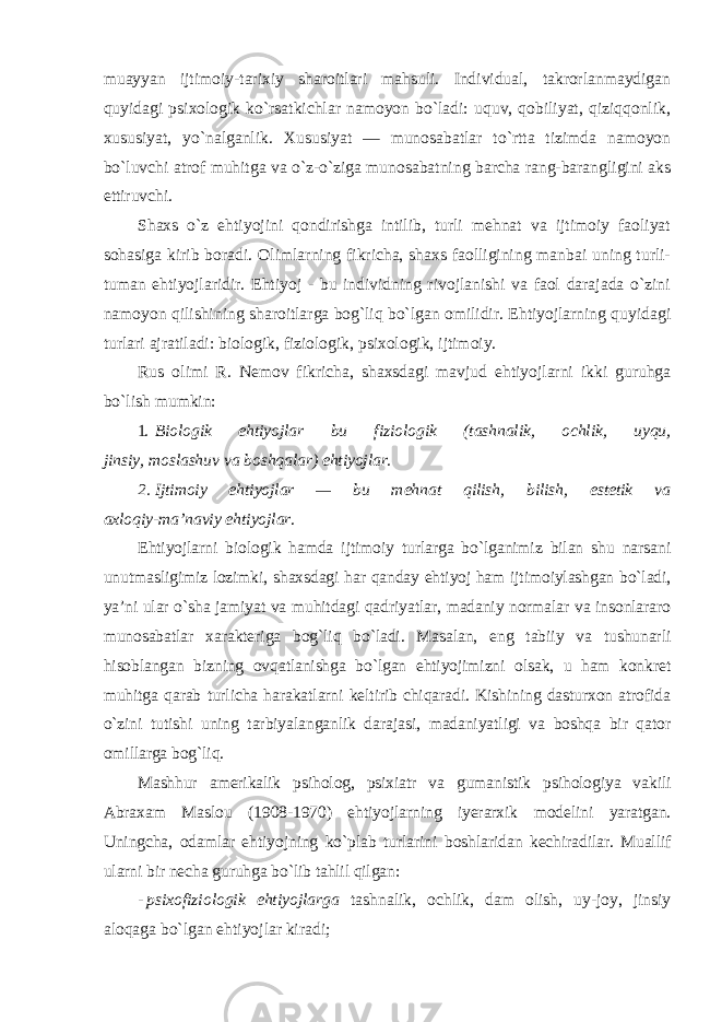 muayyan ijtimoiy-tarixiy sharoitlari mahsuli. Individual, takrorlanmaydigan quyidagi psixologik ko`rsatkichlar namoyon bo`ladi: uquv, qobiliyat, qiziqqonlik, xususiyat, yo`nalganlik. Xususiyat — munosabatlar to`rtta tizimda namoyon bo`luvchi atrof muhitga va o`z-o`ziga munosabatning barcha rang-barangligini aks ettiruvchi. Shaxs o`z ehtiyojini qondirishga intilib, turli mehnat va ijtimoiy faoliyat sohasiga kirib boradi. Olimlarning fikricha, shaxs faolligining manbai uning turli- tuman ehtiyojlaridir. Ehtiyoj - bu individning rivojlanishi va faol darajada o`zini namoyon qilishining sharoitlarga bog`liq bo`lgan omilidir. Ehtiyojlarning quyidagi turlari ajratiladi: biologik, fiziologik, psixologik, ijtimoiy. Rus olimi R. Nemov fikricha, shaxsdagi mavjud ehtiyojlarni ikki guruhga bo`lish mumkin: 1. Biologik ehtiyojlar bu fiziologik (tashnalik, ochlik, uyqu, jinsiy, moslashuv va boshqalar) ehtiyojlar. 2. Ijtimoiy ehtiyojlar — bu mehnat qilish, bilish, estetik va axloqiy-ma’naviy ehtiyojlar . Ehtiyojlarni biologik hamda ijtimoiy turlarga bo`lganimiz bilan shu narsani unutmasligimiz lozimki, shaxsdagi har qanday ehtiyoj ham ijtimoiylashgan bo`ladi, ya’ni ular o`sha jamiyat va muhitdagi qadriyatlar, madaniy normalar va insonlararo munosabatlar xarakteriga bog`liq bo`ladi. Masalan, eng tabiiy va tushunarli hisoblangan bizning ovqatlanishga bo`lgan ehtiyojimizni olsak, u ham konkret muhitga qarab turlicha harakatlarni keltirib chiqaradi. Kishining dasturxon atrofida o`zini tutishi uning tarbiyalanganlik darajasi, madaniyatligi va boshqa bir qator omillarga bog`liq. Mashhur amerikalik psiholog, psixiatr va gumanistik psihologiya vakili Abraxam Maslou (1908-1970) ehtiyojlarning iyerarxik modelini yaratgan. Uningcha, odamlar ehtiyojning ko`plab turlarini boshlaridan kechiradilar. Muallif ularni bir necha guruhga bo`lib tahlil qilgan : - psixofiziologik ehtiyojlarga tashnalik, ochlik, dam olish, uy-joy, jinsiy aloqaga bo`lgan ehtiyojlar kiradi; 