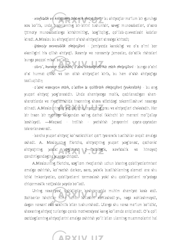 - xavfsizlik va kelajakka ishonch ehtiyojlari - bu ehtiyojlar ma’lum bir guruhga xos bo`lib, unda insonlarning bir-birini tushunishi, sevgi munosabatlari, o`zaro ijtimoiy munosabatlarga kirishimliligi, bog`liqligi, qo`llab-quvvatlashi kabilar kiradi. A.Maslou bu ehtiyojlarni o`sish ehtiyojlari sirasiga kiritadi; - ijtimoiy mansublik ehtiyojlari - jamiyatda kerakligi va o`z o`rni bor ekanligini his qilish ehtiyoji. Rasmiy va norasmiy jamoalar, do`stlik rishtalari bunga yaqqol misol bo`ladi; - obro`, hurmat qozonish, o`zini ahamiyatli his etish ehtiyojlari - bunga o`zini o`zi hurmat qilish va tan olish ehtiyojlari kirib, bu ham o`sish ehtiyojiga taalluqlidir; - o`zini namoyon etish, o`zidan iz qoldirish ehtiyojlari (yuksalish) - bu eng yuqori ehtiyoj pog`onasidir. Unda ahamiyatga molik, qadrlanadigan shart- sharoitlarda va rivojlanishida insonning shaxs sifatidagi takomillashuvi nazarga olinadi. A.Maslouning ta’kidlashicha, insonning orzu va ehtiyojlari cheksizdir. Har bir inson bir marraga kelgandan so`ng darhol ikkinchi bir marrani mo`ljallay boshlaydi. ―Maqsad - intilish - yetishish jarayonini qayta-qaytadan takrorlanaveradi. - barcha yuqori ehtiyoj ko`rsatkichlari qat’i iyerarxik tuzilishlar orqali amalga oshadi. A. Maslouning fikricha, ehtiyojning yuqori pog`onasi, qachonki ehtiyojning pastki pog`onasi (―fiziologik, xavfsizlik va himoya) qondirilgandagina yuzaga chiqadi. A.Maslouning fikricha, sog`lom rivojlanish uchun bizning qobiliyatlarimizni amalga oshirish, ko`rsatish darkor, zero, psixik buzilishlarning alomati ana shu ichki imkoniyatlar, qobiliyatlarni tormozlash yoki shu qobiliyatlarni ro`yobga chiqarmaslik natijasida paydo bo`ladi. Uning nazariyasi tashkilotlar boshqaruvida muhim ahamiyat kasb etdi. Rahbarlar ishchilar nima uchun ishlashni xohlashadi-yu, nega xohlashmaydi, degan narsani asta-sekinlik bilan tushunishadi. Ularga shu narsa ma’lum bo`ldiki, shaxsning ehtiyoj turlariga qarab motivatsiyasi keng ko`lamda aniqlanadi. O`z qo`l ostidagilarning ehtiyojlarini amalga oshirish yo`li bilan ularning muammolarini hal 