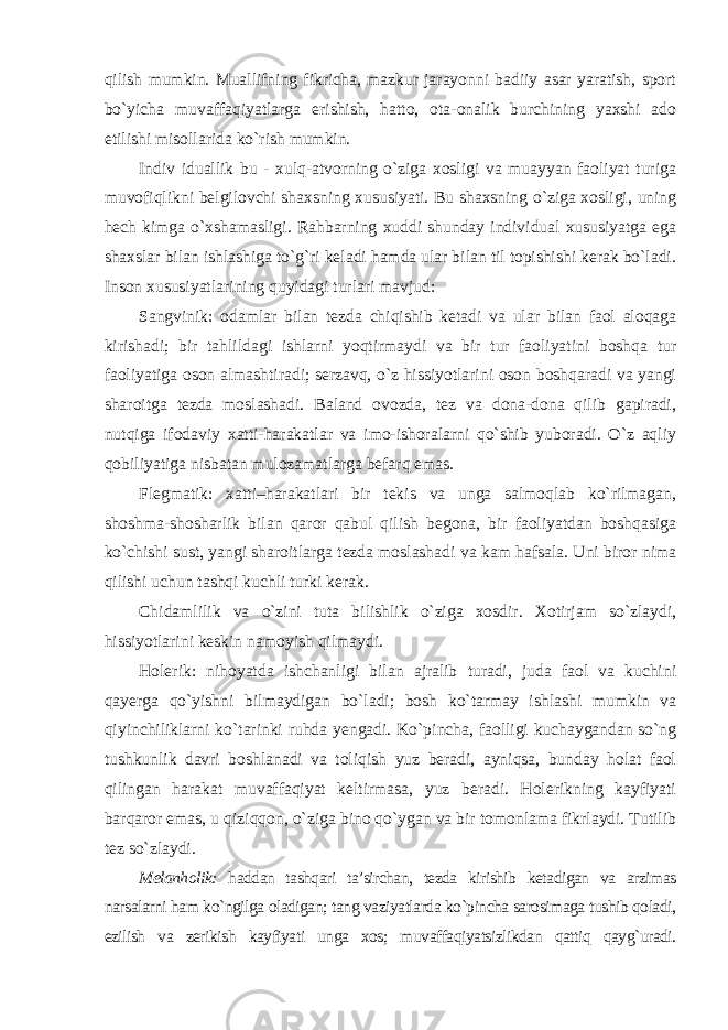 qilish mumkin. Muallifning fikricha, mazkur jarayonni badiiy asar yaratish, sport bo`yicha muvaffaqiyatlarga erishish, hatto, ota-onalik burchining yaxshi ado etilishi misollarida ko`rish mumkin. Indiv iduallik bu - xulq-atvorning o`ziga xosligi va muayyan faoliyat turiga muvofiqlikni belgilovchi shaxsning xususiyati. Bu shaxsning o`ziga xosligi, uning hech kimga o`xshamasligi. Rahbarning xuddi shunday individual xususiyatga ega shaxslar bilan ishlashiga to`g`ri keladi hamda ular bilan til topishishi kerak bo`ladi. Inson xususiyatlarining quyidagi turlari mavjud: Sangvinik: odamlar bilan tezda chiqishib ketadi va ular bilan faol aloqaga kirishadi; bir tahlildagi ishlarni yoqtirmaydi va bir tur faoliyatini boshqa tur faoliyatiga oson almashtiradi; serzavq, o`z hissiyotlarini oson boshqaradi va yangi sharoitga tezda moslashadi. Baland ovozda, tez va dona-dona qilib gapiradi, nutqiga ifodaviy xatti-harakatlar va imo-ishoralarni qo`shib yuboradi. O`z aqliy qobiliyatiga nisbatan mulozamatlarga befarq emas. Flegmatik: xatti–harakatlari bir tekis va unga salmoqlab ko`rilmagan, shoshma-shosharlik bilan qaror qabul qilish begona, bir faoliyatdan boshqasiga ko`chishi sust, yangi sharoitlarga tezda moslashadi va kam hafsala. Uni biror nima qilishi uchun tashqi kuchli turki kerak. Chidamlilik va o`zini tuta bilishlik o`ziga xosdir. Xotirjam so`zlaydi, hissiyotlarini keskin namoyish qilmaydi. Holerik: nihoyatda ishchanligi bilan ajralib turadi, juda faol va kuchini qayerga qo`yishni bilmaydigan bo`ladi; bosh ko`tarmay ishlashi mumkin va qiyinchiliklarni ko`tarinki ruhda yengadi. Ko`pincha, faolligi kuchaygandan so`ng tushkunlik davri boshlanadi va toliqish yuz beradi, ayniqsa, bunday holat faol qilingan harakat muvaffaqiyat keltirmasa, yuz beradi. Holerikning kayfiyati barqaror emas, u qiziqqon, o`ziga bino qo`ygan va bir tomonlama fikrlaydi. Tutilib tez so`zlaydi. Melanholik: haddan tashqari ta’sirchan, tezda kirishib ketadigan va arzimas narsalarni ham ko`ngilga oladigan; tang vaziyatlarda ko`pincha sarosimaga tushib qoladi, ezilish va zerikish kayfiyati unga xos; muvaffaqiyatsizlikdan qattiq qayg`uradi. 