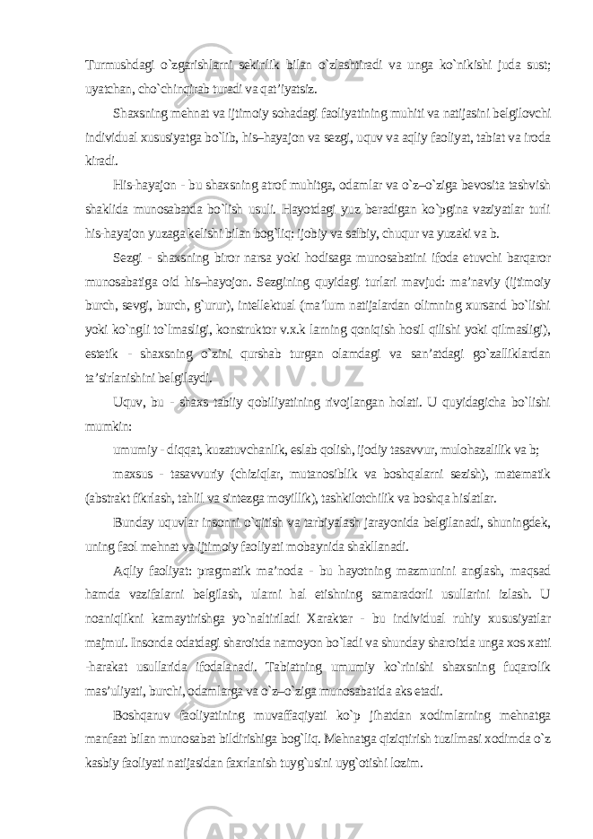 Turmushdagi o`zgarishlarni sekinlik bilan o`zlashtiradi va unga ko`nikishi juda sust; uyatchan, cho`chinqirab turadi va qat’iyatsiz. Shaxsning mehnat va ijtimoiy sohadagi faoliyatining muhiti va natijasini belgilovchi individual xususiyatga bo`lib, his–hayajon va sezgi, uquv va aqliy faoliyat, tabiat va iroda kiradi. His-hayajon - bu shaxsning atrof muhitga, odamlar va o`z–o`ziga bevosita tashvish shaklida munosabatda bo`lish usuli. Hayotdagi yuz beradigan ko`pgina vaziyatlar turli his-hayajon yuzaga kelishi bilan bog`liq: ijobiy va salbiy, chuqur va yuzaki va b. Sezgi - shaxsning biror narsa yoki hodisaga munosabatini ifoda etuvchi barqaror munosabatiga oid his–hayojon. Sezgining quyidagi turlari mavjud: ma’naviy (ijtimoiy burch, sevgi, burch, g`urur), intellektual (ma’lum natijalardan olimning xursand bo`lishi yoki ko`ngli to`lmasligi, konstruktor v.x.k larning qoniqish hosil qilishi yoki qilmasligi), estetik - shaxsning o`zini qurshab turgan olamdagi va san’atdagi go`zalliklardan ta’sirlanishini belgilaydi. Uquv, bu - shaxs tabiiy qobiliyatining rivojlangan holati. U quyidagicha bo`lishi mumkin: umumiy - diqqat, kuzatuvchanlik, eslab qolish, ijodiy tasavvur, mulohazalilik va b; maxsus - tasavvuriy (chiziqlar, mutanosiblik va boshqalarni sezish), matematik (abstrakt fikrlash, tahlil va sintezga moyillik), tashkilotchilik va boshqa hislatlar. Bunday uquvlar insonni o`qitish va tarbiyalash jarayonida belgilanadi, shuningdek, uning faol mehnat va ijtimoiy faoliyati mobaynida shakllanadi. Aqliy faoliyat: pragmatik ma’noda - bu hayotning mazmunini anglash, maqsad hamda vazifalarni belgilash, ularni hal etishning samaradorli usullarini izlash. U noaniqlikni kamaytirishga yo`naltiriladi Xarakter - bu individual ruhiy xususiyatlar majmui. Insonda odatdagi sharoitda namoyon bo`ladi va shunday sharoitda unga xos xatti -harakat usullarida ifodalanadi. Tabiatning umumiy ko`rinishi shaxsning fuqarolik mas’uliyati, burchi, odamlarga va o`z–o`ziga munosabatida aks etadi. Boshqaruv faoliyatining muvaffaqiyati ko`p jihatdan xodimlarning mehnatga manfaat bilan munosabat bildirishiga bog`liq. Mehnatga qiziqtirish tuzilmasi xodimda o`z kasbiy faoliyati natijasidan faxrlanish tuyg`usini uyg`otishi lozim. 