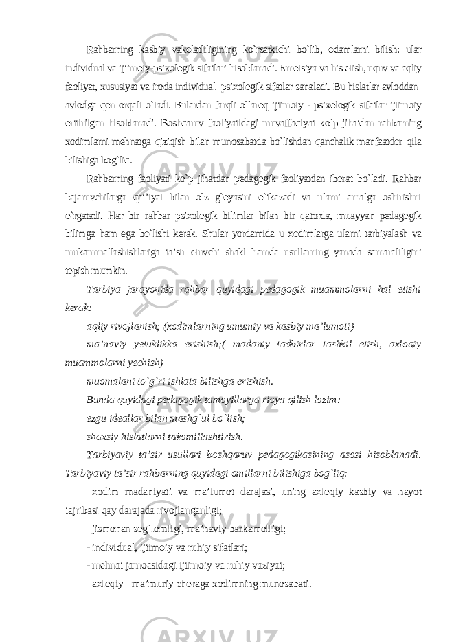 Rahbarning kasbiy vakolatliligining ko`rsatkichi bo`lib, odamlarni bilish: ular individual va ijtimoiy-psixologik sifatlari hisoblanadi. Emotsiya va his etish, uquv va aqliy faoliyat, xususiyat va iroda individual -psixologik sifatlar sanaladi. Bu hislatlar avloddan- avlodga qon orqali o`tadi. Bulardan farqli o`laroq ijtimoiy - psixologik sifatlar ijtimoiy orttirilgan hisoblanadi. Boshqaruv faoliyatidagi muvaffaqiyat ko`p jihatdan rahbarning xodimlarni mehnatga qiziqish bilan munosabatda bo`lishdan qanchalik manfaatdor qila bilishiga bog`liq. Rahbarning faoliyati ko`p jihatdan pedagogik faoliyatdan iborat bo`ladi. Rahbar bajaruvchilarga qat’iyat bilan o`z g`oyasini o`tkazadi va ularni amalga oshirishni o`rgatadi. Har bir rahbar psixologik bilimlar bilan bir qatorda, muayyan pedagogik bilimga ham ega bo`lishi kerak. Shular yordamida u xodimlarga ularni tarbiyalash va mukammallashishlariga ta’sir etuvchi shakl hamda usullarning yanada samaraliligini topish mumkin . Tarbiya jarayonida rahbar quyidagi pedagogik muammolarni hal etishi kerak: aqliy rivojlanish; (xodimlarning umumiy va kasbiy ma’lumoti) ma’naviy yetuklikka erishish;( madaniy tadbirlar tashkil etish, axloqiy muammolarni yechish) muomalani to`g`ri ishlata bilishga erishish. Bunda quyidagi pedagogik tamoyillarga rioya qilish lozim: ezgu ideallar bilan mashg`ul bo`lish; shaxsiy hislatlarni takomillashtirish. Tarbiyaviy ta’sir usullari boshqaruv pedagogikasining asosi hisoblanadi. Tarbiyaviy ta’sir rahbarning quyidagi omillarni bilishiga bog`liq: - xodim madaniyati va ma’lumot darajasi, uning axloqiy kasbiy va hayot tajribasi qay darajada rivojlanganligi; - jismonan sog`lomligi, ma’naviy barkamolligi; - individual, ijtimoiy va ruhiy sifatlari; - mehnat jamoasidagi ijtimoiy va ruhiy vaziyat; - axloqiy - ma’muriy choraga xodimning munosabati . 