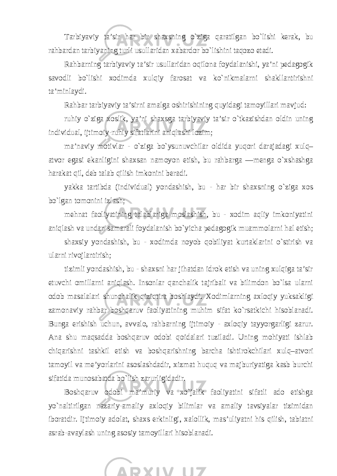 Tarbiyaviy ta’sir har bir shaxsning o`ziga qaratilgan bo`lishi kerak, bu rahbardan tarbiyaning turli usullaridan xabardor bo`lishini taqozo etadi. Rahbarning tarbiyaviy ta’sir usullaridan oqilona foydalanishi, ya’ni pedagogik savodli bo`lishi xodimda xulqiy farosat va ko`nikmalarni shakllantirishni ta’minlaydi. Rahbar tarbiyaviy ta’sirni amalga oshirishining quyidagi tamoyillari mavjud: ruhiy o`ziga xoslik, ya’ni shaxsga tarbiyaviy ta’sir o`tkazishdan oldin uning individual, ijtimoiy-ruhiy sifatlarini aniqlashi lozim; ma’naviy motivlar - o`ziga bo`ysunuvchilar oldida yuqori darajadagi xulq– atvor egasi ekanligini shaxsan namoyon etish, bu rahbarga ―menga o`xshashga harakat qil, deb talab qilish imkonini beradi. yakka tartibda (individual) yondashish, bu - har bir shaxsning o`ziga xos bo`lgan tomonini izlash; mehnat faoliyatining talablariga moslashish, bu - xodim aqliy imkoniyatini aniqlash va undan samarali foydalanish bo`yicha pedagogik muammolarni hal etish; shaxsiy yondashish, bu - xodimda noyob qobiliyat kurtaklarini o`stirish va ularni rivojlantirish; tizimli yondashish, bu - shaxsni har jihatdan idrok etish va uning xulqiga ta’sir etuvchi omillarni aniqlash. Insonlar qanchalik tajribali va bilimdon bo`lsa ularni odob masalalari shunchalik qiziqtira boshlaydi. Xodimlarning axloqiy yuksakligi zamonaviy rahbar boshqaruv faoliyatining muhim sifat ko`rsatkichi hisoblanadi. Bunga erishish uchun, avvalo, rahbarning ijtimoiy - axloqiy tayyorgarligi zarur. Ana shu maqsadda boshqaruv odobi qoidalari tuziladi. Uning mohiyati ishlab chiqarishni tashkil etish va boshqarishning barcha ishtirokchilari xulq–atvori tamoyil va me’yorlarini asoslashdadir, xizmat huquq va majburiyatiga kasb burchi sifatida munosabatda bo`lish zarurligidadir. Boshqaruv odobi ma’muriy va xo`jalik faoliyatini sifatli ado etishga yo`naltirilgan nazariy-amaliy axloqiy bilimlar va amaliy tavsiyalar tizimidan iboratdir. Ijtimoiy adolat, shaxs erkinligi, xalollik, mas’uliyatni his qilish, tabiatni asrab-avaylash uning asosiy tamoyillari hisoblanadi . 