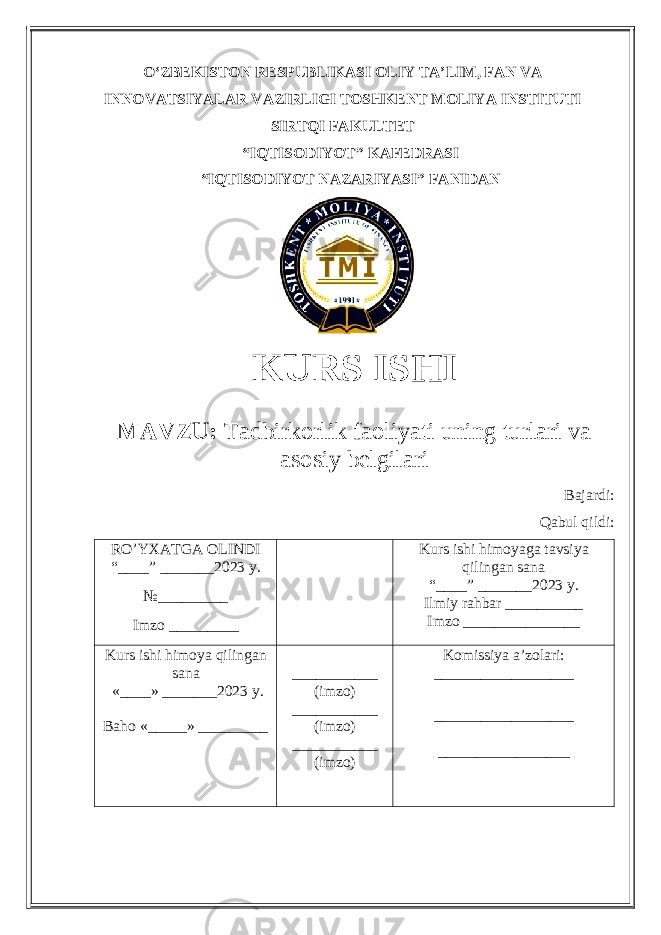 OʻZBEKISTON RESPUBLIKASI OLIY TA’LIM , FAN VA INNOVATSIYALAR VAZIRLIGI TOSHKENT MOLIYA INSTITUTI SIRTQI FAKULTET “ IQTISODIYOT ” KAFEDRASI “ IQTISODIYOT NAZARIYASI ” FANIDAN KURS ISHI МАVZU: Tadbirkorlik faoliyati uning turlari va asosiy belgilari Bajardi: Qabul qildi: RO’YXATGA OLINDI “ ____ ” _______20 23 y. №_________ Imzo _________ Kurs ishi himoya ga tavsiya qilingan sana “____” _______20 23 y. Ilmiy rahbar __ ________ Imzo _______________ Kurs ishi himoya qilingan sana «____» _______202 3 y . Baho « _____ » _________ ___________ ( imzo ) _ _ _________ ( imzo ) ___________ ( imzo ) Komissiya a’zolari : __________________ _________________ _ _________________ 