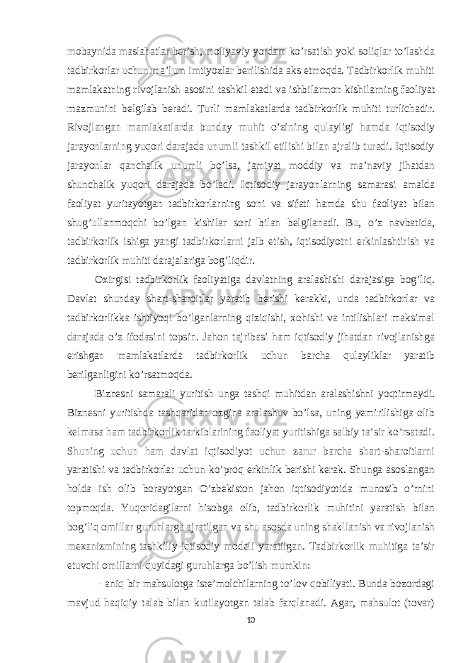 mobaynida maslahatlar berish, moliyaviy yordam ko’rsatish yoki soliqlar to’lashda tadbirkorlar uchun ma’lum imtiyozlar berilishida aks etmoqda. Tadbirkorlik muhiti mamlakatning rivojlanish asosini tashkil etadi va ishbilarmon kishilarning faoliyat mazmunini belgilab beradi. Turli mamlakatlarda tadbirkorlik muhiti turlichadir. Rivojlangan mamlakatlarda bunday muhit o’zining qulayligi hamda iqtisodiy jarayonlarning yuqori darajada unumli tashkil etilishi bilan ajralib turadi. Iqtisodiy jarayonlar qanchalik unumli bo’lsa, jamiyat moddiy va ma’naviy jihatdan shunchalik yuqori darajada bo’ladi. Iqtisodiy jarayonlarning samarasi amalda faoliyat yuritayotgan tadbirkorlarning soni va sifati hamda shu faoliyat bilan shug’ullanmoqchi bo’lgan kishilar soni bilan belgilanadi. Bu, o’z navbatida, tadbirkorlik ishiga yangi tadbirkorlarni jalb etish, iqtisodiyotni erkinlashtirish va tadbirkorlik muhiti darajalariga bog’liqdir. Oxirgisi tadbirkorlik faoliyatiga davlatning aralashishi darajasiga bog’liq. Davlat shunday shart-sharoitlar yaratib berishi kerakki, unda tadbirkorlar va tadbirkorlikka ishtiyoqi bo’lganlarning qiziqishi, xohishi va intilishlari maksimal darajada o’z ifodasini topsin. Jahon tajribasi ham iqtisodiy jihatdan rivojlanishga erishgan mamlakatlarda tadbirkorlik uchun barcha qulayliklar yaratib berilganligini ko’rsatmoqda. Biznesni samarali yuritish unga tashqi muhitdan aralashishni yoqtirmaydi. Biznesni yuritishda tashqaridan ozgina aralashuv bo’lsa, uning yemirilishiga olib kelmasa ham tadbirkorlik tarkiblarining faoliyat yuritishiga salbiy ta’sir ko’rsatadi. Shuning uchun ham davlat iqtisodiyot uchun zarur barcha shart-sharoitlarni yaratishi va tadbirkorlar uchun ko’proq erkinlik berishi kerak. Shunga asoslangan holda ish olib borayotgan O’zbekiston jahon iqtisodiyotida munosib o’rnini topmoqda. Yuqoridagilarni hisobga olib, tadbirkorlik muhitini yaratish bilan bog’liq omillar guruhlarga ajratilgan va shu asosda uning shakllanish va rivojlanish mexanizmining tashkiliy-iqtisodiy modeli yaratilgan. Tadbirkorlik muhitiga ta’sir etuvchi omillarni quyidagi guruhlarga bo’lish mumkin: - aniq bir mahsulotga iste’molchilarning to’lov qobiliyati. Bunda bozordagi mavjud haqiqiy talab bilan kutilayotgan talab farqlanadi. Agar, mahsulot (tovar) 10 