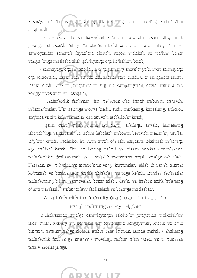 xususiyatlari bilan avvalgilaridan ajralib tursa, unga talab marketing usullari bilan aniqlanadi: - tavakkalchilik va bozordagi xatarlarni o’z zimmasiga olib, mulk javobgarligi asosida ish yurita oladigan tadbirkorlar. Ular o’z mulki, bilim va sarmoyasidan samarali foydalana oluvchi yuqori malakali va ma’lum bozor vaziyatlariga moslasha olish qobiliyatiga ega bo’lishlari kerak; - sarmoyaga ega investorlar. Bunga jismoniy shaxslar yoki erkin sarmoyaga ega korxonalar, tashkilotlar hamda tadbirkorlar ham kiradi. Ular bir qancha toifani tashkil etadi: banklar, jamg’armalar, sug’urta kompaniyalari, davlat tashkilotlari, xorijiy investorlar va boshqalar; - tadbirkorlik faoliyatini bir me’yorda olib borish imkonini beruvchi infratuzilmalar. Ular qatoriga moliya-kredit, audit, marketing, konsalting, axborot, sug’urta va shu kabi xizmatlar ko’rsatuvchi tashkilotlar kiradi; - qaror qabul qilish tizimi. Bu tizim tarkibiga, avvalo, biznesning ishonchliligi va samarali bo’lishini baholash imkonini beruvchi mezonlar, usullar to’plami kiradi. Tadbirkor bu tizim orqali o’z ishi natijasini tekshirish imkoniga ega bo’lishi kerak. Shu omillarning tizimli va o’zaro harakat qonuniyatlari tadbirkorlikni faollashtiradi va u xo’jalik mexanizmi orqali amalga oshiriladi. Natijada, ayrim hudud va tarmoqlarda yangi korxonalar, ishlab chiqarish, xizmat ko’rsatish va boshqa tadbirkorlik ob’ektlari vujudga keladi. Bunday faoliyatlar tadbirkorning bilimi, sarmoyalar, bozor talabi, davlat va boshqa tashkilotlarning o’zaro manfaatli harakati tufayli faollashadi va bozorga moslashadi. 2.Tadbirkorlikning iqtisodiyotda tutgan o’rni va uning rivojlanishining asosiy belgilari O’zbеkistonda amalga oshirilayotgan islohotlar jarayonida mulkchilikni isloh qilish, xususiy mulkchilikni har tomonlama kеngaytirish, kichik va o’rta biznеsni rivojlantirishga alohida e&#39;tibor qaratilmoqda. Bunda mahalliy aholining tadbirkorlik faoliyatiga an&#39;anaviy moyilligi muhim o’rin tutadi va u muayyan tarixiy asoslarga ega. 11 