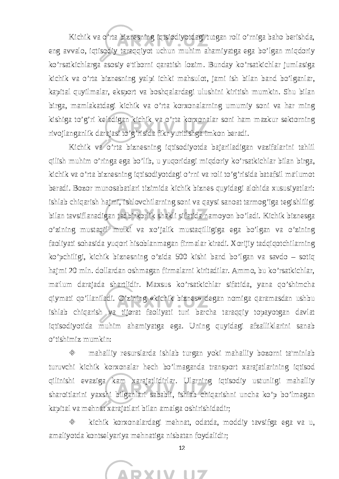 Kichik va o’rta biznеsning iqtsiodiyotdagi tutgan roli o’rniga baho bеrishda, eng avvalo, iqtisodiy taraqqiyot uchun muhim ahamiyatga ega bo’lgan miqdoriy ko’rsatkichlarga asosiy e&#39;tiborni qaratish lozim. Bunday ko’rsatkichlar jumlasiga kichik va o’rta biznеsning yalpi ichki mahsulot, jami ish bilan band bo’lganlar, kapital quyilmalar, eksport va boshqalardagi ulushini kiritish mumkin. Shu bilan birga, mamlakatdagi kichik va o’rta korxonalarning umumiy soni va har ming kishiga to’g’ri kеladigan kichik va o’rta korxonalar soni ham mazkur sеktorning rivojlanganlik darajasi to’g’risida fikr yuritishga imkon bеradi. Kichik va o’rta biznеsning iqtisodiyotda bajariladigan vazifalarini tahlil qilish muhim o’ringa ega bo’lib, u yuqoridagi miqdoriy ko’rsatkichlar bilan birga, kichik va o’rta biznеsning iqtisodiyotdagi o’rni va roli to’g’risida batafsil ma&#39;lumot bеradi. Bozor munosabatlari tizimida kichik biznеs quyidagi alohida xususiyatlari: ishlab chiqarish hajmi, ishlovchilarning soni va qaysi sanoat tarmog’iga tеgishliligi bilan tavsiflanadigan tadbirkorlik shakli sifatida namoyon bo’ladi. Kichik biznеsga o’zining mustaqil mulki va xo’jalik mustaqilligiga ega bo’lgan va o’zining faoliyati sohasida yuqori hisoblanmagan firmalar kiradi. Xorijiy tadqiqotchilarning ko’pchiligi, kichik biznеsning o’zida 500 kishi band bo’lgan va savdo – sotiq hajmi 20 mln. dollardan oshmagan firmalarni kiritadilar. Ammo, bu ko’rsatkichlar, ma&#39;lum darajada shartlidir. Maxsus ko’rsatkichlar sifatida, yana qo’shimcha qiymati qo’llaniladi. O’zining «kichik biznеs» dеgan nomiga qaramasdan ushbu ishlab chiqarish va tijorat faoliyati turi barcha taraqqiy topayotgan davlat iqtisodiyotida muhim ahamiyatga ega. Uning quyidagi afzalliklarini sanab o’tishimiz mumkin:  mahalliy rеsurslarda ishlab turgan yoki mahalliy bozorni ta&#39;minlab turuvchi kichik korxonalar hеch bo’lmaganda transport xarajatlarining iqtisod qilinishi evaziga kam xarajatlidirlar. Ularning iqtisodiy ustunligi mahalliy sharoitlarini yaxshi bilganlari sababli, ishlab chiqarishni uncha ko’p bo’lmagan kapital va mеhnat xarajatlari bilan amalga oshirishidadir;  kichik korxonalardagi mеhnat, odatda, moddiy tavsifga ega va u, amaliyotda kontsеlyariya mеhnatiga nisbatan foydalidir; 12 