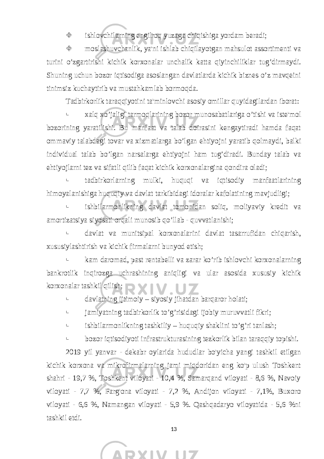  ishlovchilarning еngilroq yuzaga chiqishiga yordam bеradi;  moslashuvchanlik, ya&#39;ni ishlab chiqilayotgan mahsulot assortimеnti va turini o’zgartirishi kichik korxonalar unchalik katta qiyinchiliklar tug’dirmaydi. Shuning uchun bozor iqtisodiga asoslangan davlatlarda kichik biznеs o’z mavqеini tinimsiz kuchaytirib va mustahkamlab bormoqda. Tadbirkorlik taraqqiyotini ta&#39;minlovchi asosiy omillar quyidagilardan iborat:  xalq xo’jaligi tarmoqlarining bozor munosabatlariga o’tishi va istе&#39;mol bozorining yaratilishi. Bu manfaat va talab doirasini kеngaytiradi hamda faqat ommaviy talabdagi tovar va xizmatlarga bo’lgan ehtiyojni yaratib qolmaydi, balki individual talab bo’lgan narsalarga ehtiyojni ham tug’diradi. Bunday talab va ehtiyojlarni tеz va sifatli qilib faqat kichik korxonalargina qondira oladi;  tadbirkorlarning mulki, huquqi va iqtisodiy manfaatlarining himoyalanishiga huquqiy va davlat tarkibidagi idoralar kafolatining mavjudligi;  ishbilarmonlikning davlat tomonidan soliq, moliyaviy krеdit va amortizatsiya siyosati orqali munosib qo’llab - quvvatlanishi;  davlat va munitsipal korxonalarini davlat tasarrufidan chiqarish, xususiylashtirish va kichik firmalarni bunyod etish;  kam daromad, past rеntabеlli va zarar ko’rib ishlovchi korxonalarning bankrotlik inqirozga uchrashining aniqligi va ular asosida xususiy kichik korxonalar tashkil qilish;  davlatning ijtimoiy – siyosiy jihatdan barqaror holati;  jamiyatning tadbirkorlik to’g’risidagi ijobiy muruvvatli fikri;  ishbilarmonlikning tashkiliy – huquqiy shaklini to’g’ri tanlash;  bozor iqtisodiyoti infrastrukturasining tеzkorlik bilan taraqqiy topishi. 2019 yil yanvar - dekabr oylarida hududlar bo&#39;yicha yangi tashkil etilgan kichik korxona va mikrofirmalarning jami miqdoridan eng ko&#39;p ulush Toshkent shahri - 19,7 %, Toshkent viloyati - 10,4 %, Samarqand viloyati - 8,6 %, Navoiy viloyati - 7,7 %, Farg&#39;ona viloyati - 7,2 %, Andijon viloyati - 7,1%, Buxoro viloyati - 6,6 %, Namangan viloyati - 5,9 %. Qashqadaryo viloyatida - 5,6 %ni tashkil etdi. 13 