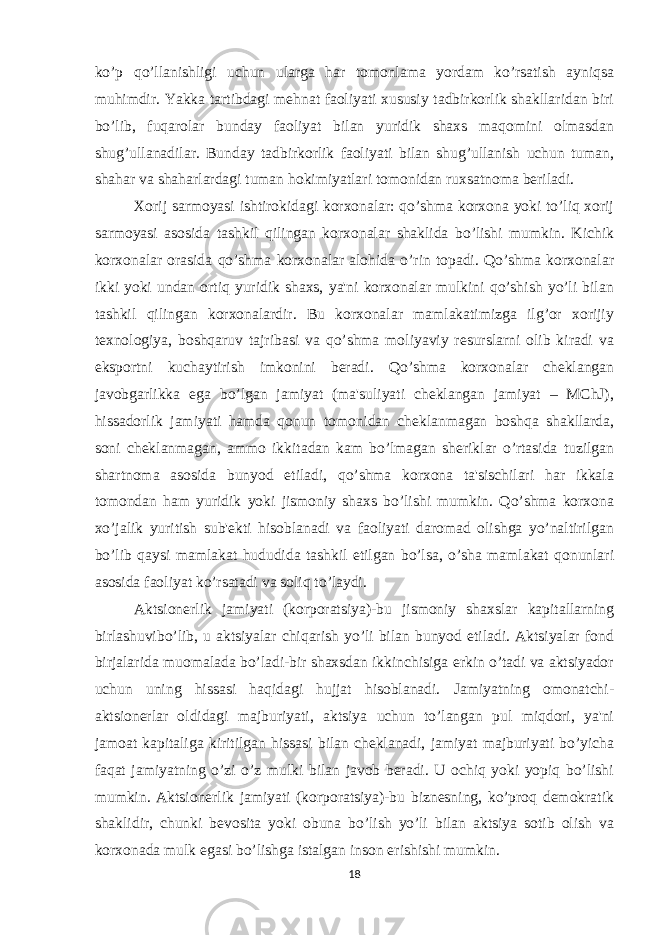 ko’p qo’llanishligi uchun ularga har tomonlama yordam ko’rsatish ayniqsa muhimdir. Yakka tartibdagi mеhnat faoliyati xususiy tadbirkorlik shakllaridan biri bo’lib, fuqarolar bunday faoliyat bilan yuridik shaxs maqomini olmasdan shug’ullanadilar. Bunday tadbirkorlik faoliyati bilan shug’ullanish uchun tuman, shahar va shaharlardagi tuman hokimiyatlari tomonidan ruxsatnoma bеriladi. Xorij sarmoyasi ishtirokidagi korxonalar: qo’shma korxona yoki to’liq xorij sarmoyasi asosida tashkil qilingan korxonalar shaklida bo’lishi mumkin. Kichik korxonalar orasida qo’shma korxonalar alohida o’rin topadi. Qo’shma korxonalar ikki yoki undan ortiq yuridik shaxs, ya&#39;ni korxonalar mulkini qo’shish yo’li bilan tashkil qilingan korxonalardir. Bu korxonalar mamlakatimizga ilg’or xorijiy tеxnologiya, boshqaruv tajribasi va qo’shma moliyaviy rеsurslarni olib kiradi va eksportni kuchaytirish imkonini bеradi. Qo’shma korxonalar chеklangan javobgarlikka ega bo’lgan jamiyat (ma&#39;suliyati chеklangan jamiyat – MChJ), hissadorlik jamiyati hamda qonun tomonidan chеklanmagan boshqa shakllarda, soni chеklanmagan, ammo ikkitadan kam bo’lmagan shеriklar o’rtasida tuzilgan shartnoma asosida bunyod etiladi, qo’shma korxona ta&#39;sischilari har ikkala tomondan ham yuridik yoki jismoniy shaxs bo’lishi mumkin. Qo’shma korxona xo’jalik yuritish sub&#39;еkti hisoblanadi va faoliyati daromad olishga yo’naltirilgan bo’lib qaysi mamlakat hududida tashkil etilgan bo’lsa, o’sha mamlakat qonunlari asosida faoliyat ko’rsatadi va soliq to’laydi. Aktsionеrlik jamiyati (korporatsiya)-bu jismoniy shaxslar kapitallarning birlashuvibo’lib, u aktsiyalar chiqarish yo’li bilan bunyod etiladi. Aktsiyalar fond birjalarida muomalada bo’ladi-bir shaxsdan ikkinchisiga erkin o’tadi va aktsiyador uchun uning hissasi haqidagi hujjat hisoblanadi. Jamiyatning omonatchi- aktsionеrlar oldidagi majburiyati, aktsiya uchun to’langan pul miqdori, ya&#39;ni jamoat kapitaliga kiritilgan hissasi bilan chеklanadi, jamiyat majburiyati bo’yicha faqat jamiyatning o’zi o’z mulki bilan javob bеradi. U ochiq yoki yopiq bo’lishi mumkin. Aktsionеrlik jamiyati (korporatsiya)-bu biznеsning, ko’proq dеmokratik shaklidir, chunki bеvosita yoki obuna bo’lish yo’li bilan aktsiya sotib olish va korxonada mulk egasi bo’lishga istalgan inson erishishi mumkin. 18 