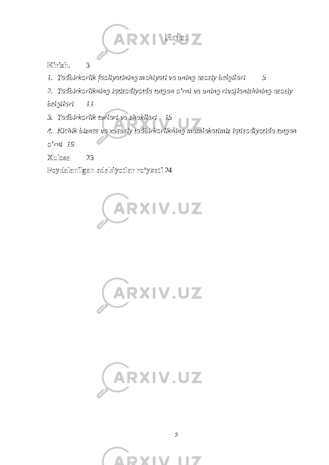 Reja: Kirish . 3 1. Tadbirkorlik faoliyatining mohiyati va uning asosiy belgilari 5 2. Tadbirkorlikning iqtisodiyotda tutgan o’rni va uning rivojlanishining asosiy belgilari 11 3. Tadbirkorlik turlari va shakllari 15 4. Kichik biznes va xususiy tadbirkorlikning mamlakatimiz iqtisodiyotida tutgan o’rni 19 Xulosa 23 Foydalanilgan adabiyotlar ro’yxati 24 2 