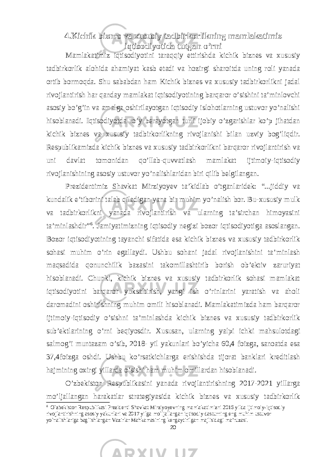 4.Kichik biznes va xususiy tadbirkorlikning mamlakatimiz iqtisodiyotida tutgan o’rni Mamlakatimiz iqtisodiyotini taraqqiy ettirishda kichik biznes va xususiy tadbirkorlik alohida ahamiyat kasb etadi va hozirgi sharoitda uning roli yanada ortib bormoqda. Shu sababdan ham Kichik biznes va xususiy tadbirkorlikni jadal rivojlantirish har qanday mamlakat iqtisodiyotining barqaror o’sishini ta’minlovchi asosiy bo’g’in va amalga oshirilayotgan iqtisodiy islohotlarning ustuvor yo’nalishi hisoblanadi. Iqtisodiyotda ro’y berayotgan turli ijobiy o’zgarishlar ko’p jihatdan kichik biznes va xususiy tadbirkorlikning rivojlanishi bilan uzviy bog’liqdir. Respublikamizda kichik biznes va xususiy tadbirkorlikni barqaror rivojlantirish va uni davlat tomonidan qo’llab-quvvatlash mamlakat ijtimoiy-iqtisodiy rivojlanishining asosiy ustuvor yo’nalishlaridan biri qilib belgilangan. Prezidentimiz Shavkat Mirziyoyev ta’kidlab o’tganlaridek: “...jiddiy va kundalik e’tiborini talab qiladigan yana bir muhim yo’nalish bor. Bu-xususiy mulk va tadbirkorlikni yanada rivojlantirish va ularning ta’sirchan himoyasini ta’minlashdir” 6 . Jamiyatimizning iqtisodiy negizi bozor iqtisodiyotiga asoslangan. Bozor iqtisodiyotining tayanchi sifatida esa kichik biznes va xususiy tadbirkorlik sohasi muhim o’rin egallaydi. Ushbu sohani jadal rivojlanishini ta’minlash maqsadida qonunchilik bazasini takomillashtirib borish ob’ektiv zaruriyat hisoblanadi. Chunki, kichik biznes va xususiy tadbirkorlik sohasi mamlakat iqtisodiyotini barqaror yuksaltirish, yangi ish o’rinlarini yaratish va aholi daromadini oshirishning muhim omili hisoblanadi. Mamlakatimizda ham barqaror ijtimoiy-iqtisodiy o’sishni ta’minlashda kichik biznes va xususiy tadbirkorlik sub’ektlarining o’rni beqiyosdir. Xususan, ularning yalpi ichki mahsulotdagi salmog’i muntazam o’sib, 2018- yil yakunlari bo’yicha 60,4 foizga, sanoatda esa 37,4foizga oshdi. Ushbu ko’rsatkichlarga erishishda tijorat banklari kreditlash hajmining oxirgi yillarda o’sishi ham muhim omillardan hisoblanadi. O’zbekiston Respublikasini yanada rivojlantirishning 2017-2021 yillarga mo’ljallangan harakatlar strategiyasida kichik biznes va xususiy tadbirkorlik 6 O`zbekiston Respublikasi Prezidenti Shavkat Mirziyoyevning mamlakatimizni 2016 yilda ijtimoiy-iqtisodiy rivojlantirishning asosiy yakunlari va 2017 yilga mo`ljallangan iqtisodiy dasturning eng muhim ustuvor yo`nalishlariga bag`ishlangan Vazirlar Mahkamasining kengaytirilgan majlisidagi ma’ruzasi. 20 