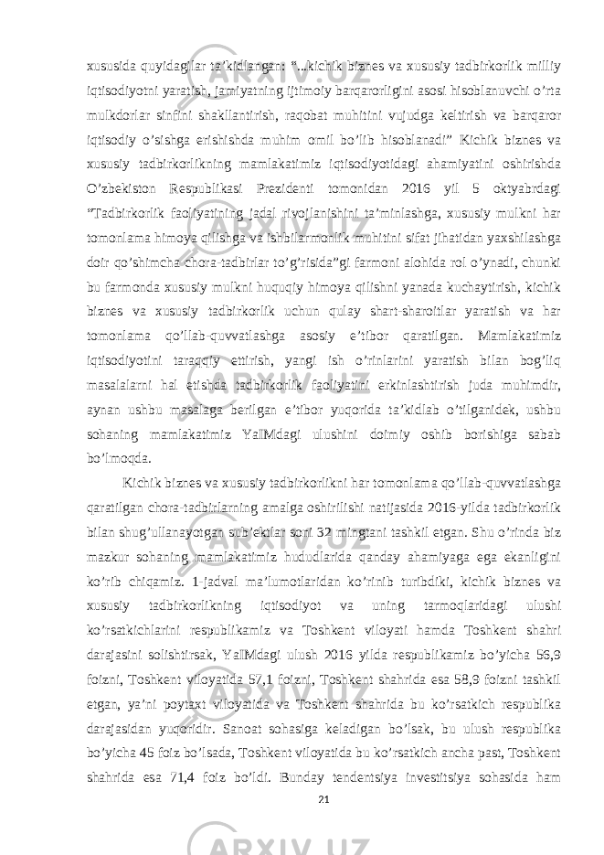 xususida quyidagilar ta’kidlangan: “...kichik biznes va xususiy tadbirkorlik milliy iqtisodiyotni yaratish, jamiyatning ijtimoiy barqarorligini asosi hisoblanuvchi o’rta mulkdorlar sinfini shakllantirish, raqobat muhitini vujudga keltirish va barqaror iqtisodiy o’sishga erishishda muhim omil bo’lib hisoblanadi” Kichik biznes va xususiy tadbirkorlikning mamlakatimiz iqtisodiyotidagi ahamiyatini oshirishda O’zbekiston Respublikasi Prezidenti tomonidan 2016 yil 5 oktyabrdagi “Tadbirkorlik faoliyatining jadal rivojlanishini ta’minlashga, xususiy mulkni har tomonlama himoya qilishga va ishbilarmonlik muhitini sifat jihatidan yaxshilashga doir qo’shimcha chora-tadbirlar to’g’risida”gi farmoni alohida rol o’ynadi, chunki bu farmonda xususiy mulkni huquqiy himoya qilishni yanada kuchaytirish, kichik biznes va xususiy tadbirkorlik uchun qulay shart-sharoitlar yaratish va har tomonlama qo’llab-quvvatlashga asosiy e’tibor qaratilgan. Mamlakatimiz iqtisodiyotini taraqqiy ettirish, yangi ish o’rinlarini yaratish bilan bog’liq masalalarni hal etishda tadbirkorlik faoliyatini erkinlashtirish juda muhimdir, aynan ushbu masalaga berilgan e’tibor yuqorida ta’kidlab o’tilganidek, ushbu sohaning mamlakatimiz YaIMdagi ulushini doimiy oshib borishiga sabab bo’lmoqda. Kichik biznes va xususiy tadbirkorlikni har tomonlama qo’llab-quvvatlashga qaratilgan chora-tadbirlarning amalga oshirilishi natijasida 2016-yilda tadbirkorlik bilan shug’ullanayotgan sub’ektlar soni 32 mingtani tashkil etgan. Shu o’rinda biz mazkur sohaning mamlakatimiz hududlarida qanday ahamiyaga ega ekanligini ko’rib chiqamiz. 1-jadval ma’lumotlaridan ko’rinib turibdiki, kichik biznes va xususiy tadbirkorlikning iqtisodiyot va uning tarmoqlaridagi ulushi ko’rsatkichlarini respublikamiz va Toshkent viloyati hamda Toshkent shahri darajasini solishtirsak, YaIMdagi ulush 2016 yilda respublikamiz bo’yicha 56,9 foizni, Toshkent viloyatida 57,1 foizni, Toshkent shahrida esa 58,9 foizni tashkil etgan, ya’ni poytaxt viloyatida va Toshkent shahrida bu ko’rsatkich respublika darajasidan yuqoridir. Sanoat sohasiga keladigan bo’lsak, bu ulush respublika bo’yicha 45 foiz bo’lsada, Toshkent viloyatida bu ko’rsatkich ancha past, Toshkent shahrida esa 71,4 foiz bo’ldi. Bunday tendentsiya investitsiya sohasida ham 21 