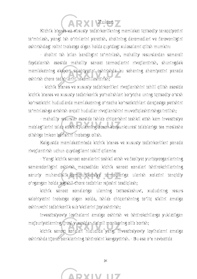 Xulosa Kichik biznes va xususiy tadbirkorlikning mamlakat iqtisodiy taraqqiyotini ta’minlash, yangi ish o’rinlarini yaratish, aholining daromadlari va farovonligini oshirishdagi rolini inobatga olgan holda quyidagi xulosalarni qilish mumkin: - aholini ish bilan bandligini ta’minlash, mahalliy resurslardan samarali foydalanish asosida mahalliy sanoat tarmoqlarini rivojlantirish, shuningdek mamlakatning eksport salohiyatini oshirishda bu sohaning ahamiyatini yanada oshirish chora-tadbirlarini takomillashtirish; - kichik biznes va xususiy tadbirkorlikni rivojlanishini tahlil qilish asosida kichik biznes va xususiy tadbirkorlik yo’nalishlari bo’yicha uning iqtisodiy o’sish ko’rsatkichi hududlarda mamlakatning o’rtacha ko’rsatkichlari darajasiga yetishini ta’minlashga erishish orqali hududlar rivojlanishini muvofiqlashtirishga intilish; - mahalliy resurslar asosida ishlab chiqarishni tashkil etish kam investitsiya mablag’larini talab etishini, ularning bozor konyunkturasi talablariga tez moslasha olishiga imkon berishini inobatga olish. Kelgusida mamlakatimizda kichik biznes va xususiy tadbirkorlikni yanada rivojlantirish uchun quydagilarni taklif qilamiz: - Yangi kichik sanoat zonalarini tashkil etish va faoliyat yuritayotganlarining samaradorligini oshirish maqsadida: kichik sanoat zonalari ishtirokchilarining zaruriy muhandislik-kommunikatsiya tarmoqlariga ulanish xolatini tanqidiy o’rgangan holda tegishli chora-tadbirlar rejasini tasdiqlash; kichik sanoat zonalariga ularning ixtisoslashuvi, xududning resurs salohiyatini inobatga olgan xolda, ishlab chiqarishning to’liq siklini amalga oshiruvchi tadbirkorlik sub’ektlarini joylashtirish; investitsiyaviy loyihalarni amalga oshirish va ishtirokchilarga yuklatilgan majburiyatlarning ijrosi yuzasidan tizimli monitoring olib borish; kichik sanoat zonalari hududida yangi investitsiyaviy loyihalarni amalga oshirishda tijorat banklarining ishtirokini kengaytirish. - Bu esa o’z navbatida 24 