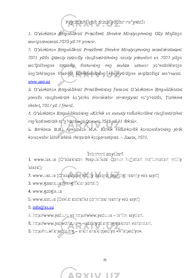 Foydalanilgan adabiyotlar ro’yxati: 1. O’zbekiston Respublikasi Prezidenti Shavkat Mirziyoyevning Oliy Majlisga murojaatnomasi.2020-yil 24-yanvar. 2. O’zbekiston Respublikasi Prezidenti Shavkat Mirziyoyevning mamlakatimizni 2021 yilda ijtimoiy-iqtisodiy rivojlantirishning asosiy yakunlari va 2022 yilga mo’ljallangan iqtisodiy dasturning eng muhim ustuvor yo’nalishlariga bag’ishlangan Vazirlar Mahkamasining kengaytirilgan majlisidagi ma’ruzasi. www . uza . uz 3. O ’ zbekiston Respublikasi Prezidentining farmoni O ’ zbekiston Respublikasini yanada rivojlantirish bo ’ yicha Harakatlar strategiyasi to ’ g ’ risida , Toshkent shahri , 2017 yil 7 fevral . 4. O ’ zbekiston Respublikasining « Kichik va xususiy tadbirkorlikni rivojlantirishni rag ’ batlantirish to ’ g ’ risida » gi Qonuni . 2019 yil 21 dekabr . 5. Berkinov B . B ., Aynaqulov M . A . Kichik tadbirkorlik korxonalarining yirik korxonalar bilan ishlab chiqarish kooperastiyasi . – Jizzax , 2021. Internet saytlari 1. www.lex.uz (O’zbekiston Pespublikasi Qonun hujjatlari ma’lumotlari milliy bazasi); 2. www.uza.uz (O’zbekiston Milliy axborot agentligi rasmiy veb sayti) 3. www.gazeta.uz (yangiliklar portali) 4. www.google.uz 5. www.stat.uz (Davlat statistika qo’mitasi rasmiy veb sayti) 6. info@xs.uz 7. http://www.yedu.ru va http://www.yedu.uz – ta’lim saytlari. 8. http://www.yeqworld.ru – – adabiyotlarning elektron variantlari. 9. http://ru.wikipedia.org – erkin ensiklopediya «Vikipediya». 25 