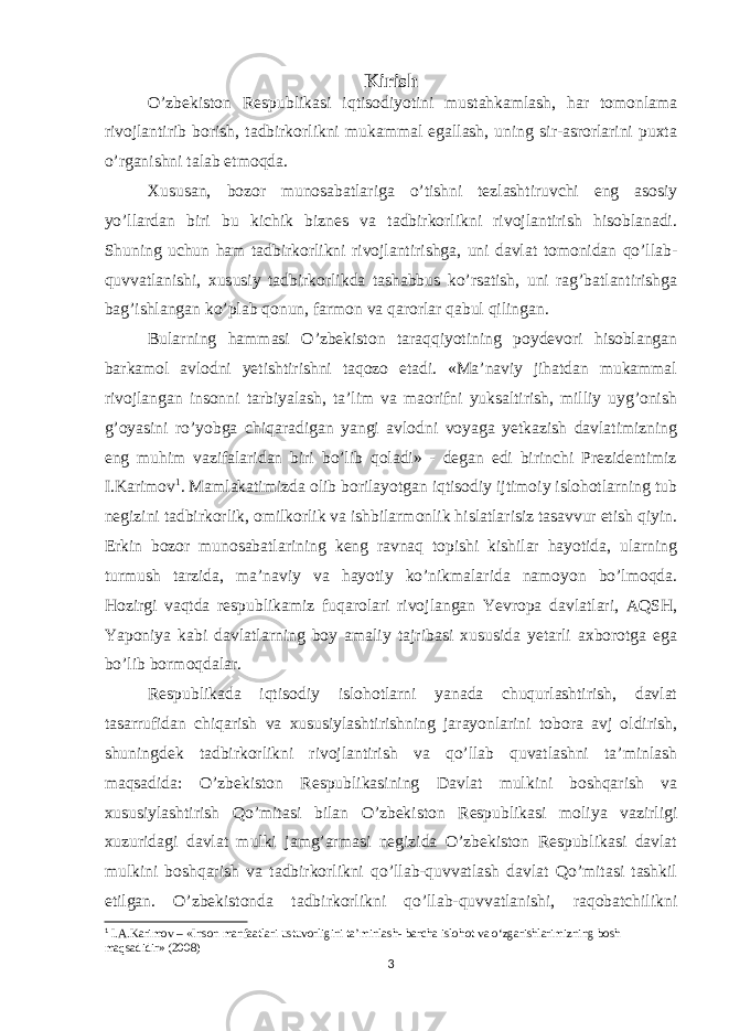 Kirish O’zbekiston Respublikasi iqtisodiyotini mustahkamlash, har tomonlama rivojlantirib borish, tadbirkorlikni mukammal egallash, uning sir-asrorlarini puxta o’rganishni talab etmoqda. Xususan, bozor munosabatlariga o’tishni tezlashtiruvchi eng asosiy yo’llardan biri bu kichik biznes va tadbirkorlikni rivojlantirish hisoblanadi. Shuning uchun ham tadbirkorlikni rivojlantirishga, uni davlat tomonidan qo’llab- quvvatlanishi, xususiy tadbirkorlikda tashabbus ko’rsatish, uni rag’batlantirishga bag’ishlangan ko’plab qonun, farmon va qarorlar qabul qilingan. Bularning hammasi O’zbekiston taraqqiyotining poydevori hisoblangan barkamol avlodni yetishtirishni taqozo etadi. «Ma’naviy jihatdan mukammal rivojlangan insonni tarbiyalash, ta’lim va maorifni yuksaltirish, milliy uyg’onish g’oyasini ro’yobga chiqaradigan yangi avlodni voyaga yetkazish davlatimizning eng muhim vazifalaridan biri bo’lib qoladi» - degan edi birinchi Prezidentimiz I.Karimov 1 . Mamlakatimizda olib borilayotgan iqtisodiy ijtimoiy islohotlarning tub negizini tadbirkorlik, omilkorlik va ishbilarmonlik hislatlarisiz tasavvur etish qiyin. Erkin bozor munosabatlarining keng ravnaq topishi kishilar hayotida, ularning turmush tarzida, ma’naviy va hayotiy ko’nikmalarida namoyon bo’lmoqda. Hozirgi vaqtda respublikamiz fuqarolari rivojlangan Yevropa davlatlari, AQSH, Yaponiya kabi davlatlarning boy amaliy tajribasi xususida yetarli axborotga ega bo’lib bormoqdalar. Respublikada iqtisodiy islohotlarni yanada chuqurlashtirish, davlat tasarrufidan chiqarish va xususiylashtirishning jarayonlarini tobora avj oldirish, shuningdek tadbirkorlikni rivojlantirish va qo’llab quvatlashni ta’minlash maqsadida: O’zbekiston Respublikasining Davlat mulkini boshqarish va xususiylashtirish Qo’mitasi bilan O’zbekiston Respublikasi moliya vazirligi xuzuridagi davlat mulki jamg’armasi negizida O’zbekiston Respublikasi davlat mulkini boshqarish va tadbirkorlikni qo’llab-quvvatlash davlat Qo’mitasi tashkil etilgan. O’zbekistonda tadbirkorlikni qo’llab-quvvatlanishi, raqobatchilikni 1 I.A.Karimov – «Inson manfaatlari ustuvorligini ta’minlash- barcha islohot va o‘zgarishlarimizning bosh maqsadidir» (2008) 3 