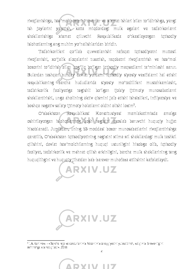 rivojlanishiga, iste’mol bozorini tovarlar va xizmat ishlari bilan to’ldirishga, yangi ish joylarini yaratish, katta miqdordagi mulk egalari va tadbirkorlarni shakllanishiga xizmat qiluvchi Respublikada o’tkazilayotgan iqtisodiy islohotlarning eng muhim yo’nalishlaridan biridir. Tadbirkorlikni qo’llab quvvatlanishi nafaqat iqtisodiyotni muttasil rivojlanishi, xo’jalik aloqalarini tuzatish, raqobatni rivojlantirish va iste’mol bozorini to’ldirish bilan bog’liq bo’lgan iqtisodiy maqsadlarni ta’minlashi zarur. Bulardan tashqari bunday davlat yordami iqtisodiy siyosiy vazifalarni hal etishi respublikaning barcha hududlarida siyosiy mo’tadillikni mustahkamlashi, tadbirkorlik faoliyatiga tegishli bo’lgan ijobiy ijtimoiy munosabatlarni shakllantirishi, unga aholining aktiv qismini jalb etishi ishsizlikni, infilyatsiya va boshqa negativ salbiy ijtimoiy holatlarni oldini olishi lozim 2 . O’zbekiston Respublikasi Konstitusiyasi mamlakatimizda amalga oshirilayotgan islohotlarning bosh negizini asoslab beruvchi huquqiy hujjat hisoblanadi. Jumladan, uning 53-moddasi bozor munosabatlarini rivojlantirishga qaratilib, O’zbekiston iqtisodiyotining negizini xilma-xil shakllardagi mulk tashkil qilishini, davlat iste’molchilarning huquqi ustunligini hisobga olib, iqtisodiy faoliyat, tadbirkorlik va mehnat qilish erkinligini, barcha mulk shakllarining teng huquqliligini va huquqiy jihatdan bab-baravar muhofaza etilishini kafolatlaydi. 2 I.A.Karimov. - «Barcha reja va dasturlarimiz Vatanimiz taraqqiyotini yuksaltirish, xalqimiz farovonligini oshirishga xizmat qiladi». 2011 4 