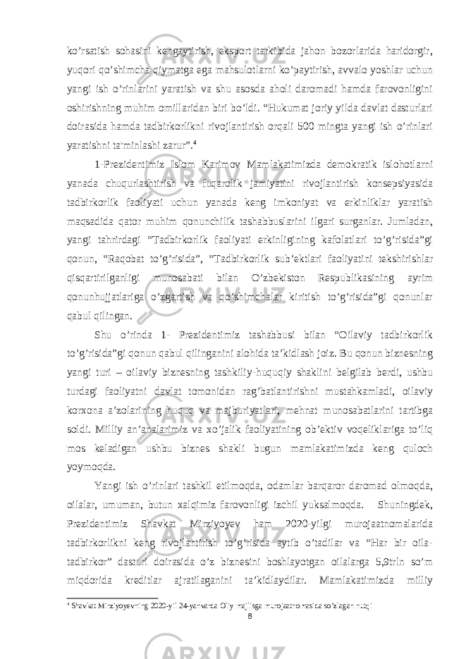 ko’rsatish sohasini kengaytirish, eksport tarkibida jahon bozorlarida haridorgir, yuqori qo’shimcha qiymatga ega mahsulotlarni ko’paytirish, avvalo yoshlar uchun yangi ish o’rinlarini yaratish va shu asosda aholi daromadi hamda farovonligini oshirishning muhim omillaridan biri bo’ldi. “Hukumat joriy yilda davlat dasturlari doirasida hamda tadbirkorlikni rivojlantirish orqali 500 mingta yangi ish o’rinlari yaratishni ta&#39;minlashi zarur”. 4 1-Prezidentimiz Islom Karimov Mamlakatimizda demokratik islohotlarni yanada chuqurlashtirish va fuqarolik jamiyatini rivojlantirish konsepsiyasida tadbirkorlik faoliyati uchun yanada keng imkoniyat va erkinliklar yaratish maqsadida qator muhim qonunchilik tashabbuslarini ilgari surganlar. Jumladan, yangi tahrirdagi “Tadbirkorlik faoliyati erkinligining kafolatlari to’g’risida”gi qonun, “Raqobat to’g’risida”, “Tadbirkorlik sub’ektlari faoliyatini tekshirishlar qisqartirilganligi munosabati bilan O’zbekiston Respublikasining ayrim qonunhujjatlariga o’zgartish va qo’shimchalar kiritish to’g’risida”gi qonunlar qabul qilingan. Shu o’rinda 1- Prezidentimiz tashabbusi bilan “Oilaviy tadbirkorlik to’g’risida”gi qonun qabul qilinganini alohida ta’kidlash joiz. Bu qonun biznesning yangi turi – oilaviy biznesning tashkiliy-huquqiy shaklini belgilab berdi, ushbu turdagi faoliyatni davlat tomonidan rag’batlantirishni mustahkamladi, oilaviy korxona a’zolarining huquq va majburiyatlari, mehnat munosabatlarini tartibga soldi. Milliy an’analarimiz va xo’jalik faoliyatining ob’ektiv voqeliklariga to’liq mos keladigan ushbu biznes shakli bugun mamlakatimizda keng quloch yoymoqda. Yangi ish o’rinlari tashkil etilmoqda, odamlar barqaror daromad olmoqda, oilalar, umuman, butun xalqimiz farovonligi izchil yuksalmoqda. Shuningdek, Prezidentimiz Shavkat Mirziyoyev ham 2020-yilgi murojaatnomalarida tadbirkorlikni keng rivojlantirish to’g’risida aytib o’tadilar va “Har bir oila- tadbirkor” dasturi doirasida o’z biznesini boshlayotgan oilalarga 5,9trln so’m miqdorida kreditlar ajratilaganini ta’kidlaydilar. Mamlakatimizda milliy 4 Shavkat Mirziyoyevning 2020-yil 24-yanvarda Oliy majlisga murojaatnomasida so’zlagan nutqi 8 