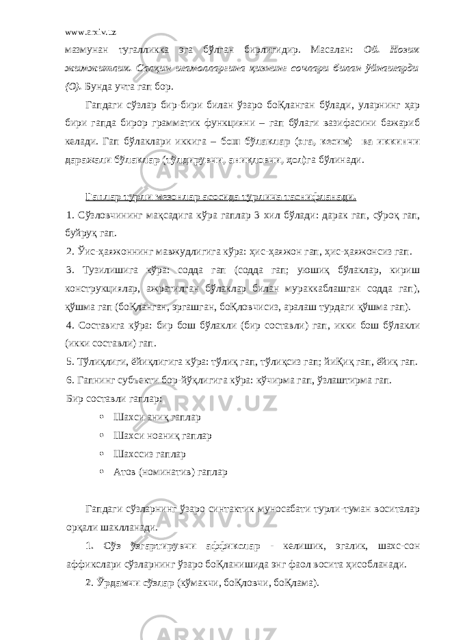 www.arxiv.uz мазмунан тугалликка эга бўлган бирлигидир. Масалан: Ой. Нозик жимжитлик. Салқин шамолларгина қизнинг сочлари билан ўйнашарди (О). Бунда учта гап бор. Гапдаги сўзлар бир-бири билан ўзаро боҚланган бўлади , уларнинг ҳар бири гапда бирор грамматик функцияни – гап бўлаги вазифасини бажариб келади. Гап бўлаклари иккига – бош бўлаклар (эга, кесим) ва иккинчи даражали бўлаклар ( тўлдирувчи , аниқловчи , ҳол) га бўлинади. Гаплар турли мезонлар асосида турлича таснифланади. 1. Сўзловчининг мақсадига кўра гаплар 3 хил бўлади: дарак гап , сўроқ гап , буйруқ гап. 2. Ўис-ҳаяжоннинг мавжудлигига кўра: ҳис-ҳаяжон гап , ҳис-ҳаяжонсиз гап. 3. Тузилишига кўра: содда гап (содда гап; уюшиқ бўлаклар, кириш конструкциялар, ажратилган бўлаклар билан мураккаблашган содда гап) , қўшма гап (боҚланган, эргашган, боҚловчисиз, аралаш турдаги қўшма гап). 4. Составига кўра: бир бош бўлакли (бир составли) гап , икки бош бўлакли (икки составли) гап. 5. Тўлиқлиги , ёйиқлигига кўра: тўлиқ гап , тўлиқсиз гап; йиҚиқ гап , ёйиқ гап. 6. Гапнинг субъекти бор-йўқлигига кўра: кўчирма гап, ўзлаштирма гап. Бир составли гаплар:  Шахси аниқ гаплар  Шахси ноаниқ гаплар  Шахссиз гаплар  Атов (номинатив) гаплар Гапдаги сўзларнинг ўзаро синтактик муносабати турли-туман воситалар орқали шаклланади. 1. Сўз ўзгартирувчи аффикслар - келишик , эгалик , шахс-сон аффикслари сўзларнинг ўзаро боҚланишида энг фаол восита ҳисобланади. 2 . Ўрдамчи сўзлар (кўмакчи , боҚловчи , боҚлама). 