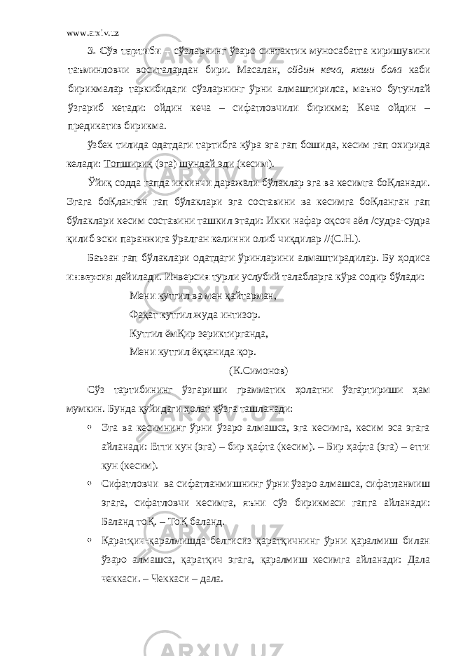 www.arxiv.uz 3. Сўз тартиби – сўзларнинг ўзаро синтактик муносабатга киришувини таъминловчи воситалардан бири. Масалан , ойдин кеча , яхши бола каби бирикмалар таркибидаги сўзларнинг ўрни алмаштирилса , маъно бутунлай ўзгариб кетади: ойдин кеча – сифатловчили бирикма; Кеча ойдин – предикатив бирикма. ўзбек тилида одатдаги тартибга кўра эга гап бошида, кесим гап охирида келади: Топшириқ (эга) шундай эди (кесим). Ўйиқ содда гапда иккинчи даражали бўлаклар эга ва кесимга боҚланади. Эгага боҚланган гап бўлаклари эга составини ва кесимга боҚланган гап бўлаклари кесим составини ташкил этади: Икки нафар оқсоч аёл /судра-судра қилиб эски паранжига ўралган келинни олиб чиқдилар //(С.Н.). Баъзан гап бўлаклари одатдаги ўринларини алмаштирадилар. Бу ҳодиса инверсия дейилади. Инверсия турли услубий талабларга кўра содир бўлади: Мени кутгил ва мен қайтарман, Фақат кутгил жуда интизор. Кутгил ёмҚир зериктирганда, Мени кутгил ёққанида қор. (К.Симонов) Сўз тартибининг ўзгариши грамматик ҳолатни ўзгартириши ҳам мумкин. Бунда қуйидаги ҳолат кўзга ташланади:  Эга ва кесимнинг ўрни ўзаро алмашса, эга кесимга, кесим эса эгага айланади: Етти кун (эга) – бир ҳафта (кесим). – Бир ҳафта (эга) – етти кун (кесим).  Сифатловчи ва сифатланмишнинг ўрни ўзаро алмашса, сифатланмиш эгага, сифатловчи кесимга, яъни сўз бирикмаси гапга айланади: Баланд тоҚ. – ТоҚ баланд.  Қаратқич-қаралмишда белгисиз қаратқичнинг ўрни қаралмиш билан ўзаро алмашса, қаратқич эгага, қаралмиш кесимга айланади: Дала чеккаси. – Чеккаси – дала. 