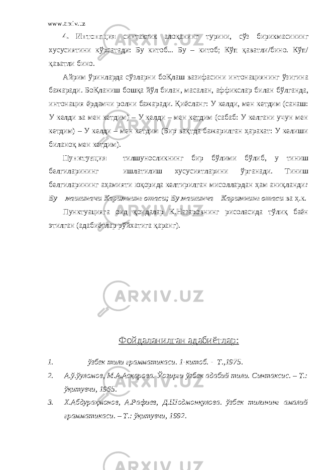 www.arxiv.uz 4. Интонация синтактик алоқанинг турини , сўз бирикмасининг хусусиятини кўрсатади: Бу китоб... Бу – китоб; Кўп қаватли/бино. Кўп/ қаватли бино. Айрим ўринларда сўзларни боҚлаш вазифасини интонациянинг ўзигина бажаради. БоҚланиш бошқа йўл билан , масалан , аффикслар билан бўлганда , интонация ёрдамчи ролни бажаради. Қиёсланг: У келди, мен кетдим (санаш: У келди ва мен кетдим) – У келди – мен кетдим (сабаб: У келгани учун мен кетдим) – У келди – мен кетдим (Бир вақтда бажарилган ҳаракат: У келиши биланоқ мен кетдим). Пунктуация тилшуносликнинг бир бўлими бўлиб , у тиниш белгиларининг ишлатилиш хусусиятларини ўрганади. Тиниш белгиларининг аҳамияти юқорида келтирилган мисоллардан ҳам аниқланди : Бу – машиначи Каримнинг отаси; Бу машинча – Каримнинг отаси ва ҳ.к. Пунктуацияга оид қоидалар К.Назаровнинг рисоласида тўлиқ баён этилган (адабиётлар рўйхатига қаранг). Фойдаланилган адабиётлар: 1. ўзбек тили грамматикаси. 1-китоб. - Т.,1975. 2. А.ў.ўуломов , М.А.Асқарова. Ўозирги ўзбек адабий тили. Синтаксис. – Т.: ўқитувчи , 1965. 3. Х.Абдураҳмонов , А.Рафиев , Д.Шодмонқулова. ўзбек тилининг амалий грамматикаси. – Т.: ўқитувчи , 1992. 