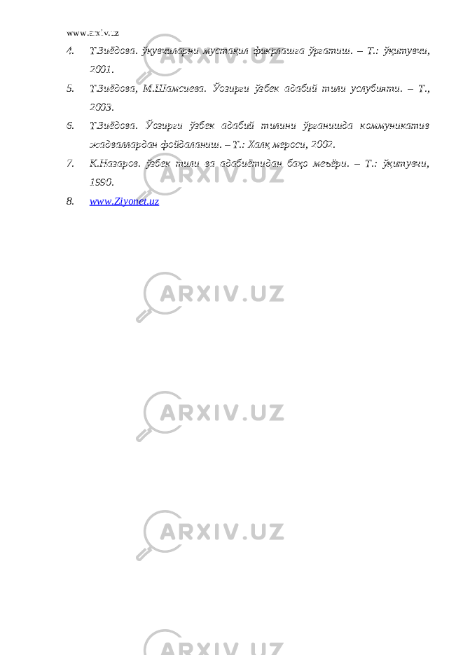 www.arxiv.uz 4. Т.Зиёдова. ўқувчиларни мустақил фикрлашга ўргатиш. – Т.: ўқитувчи , 2001. 5. Т.Зиёдова , М.Шамсиева. Ўозирги ўзбек адабий тили услубияти. – Т. , 2003. 6. Т.Зиёдова. Ўозирги ўзбек адабий тилини ўрганишда коммуникатив жадваллардан фойдаланиш. – Т.: Халқ мероси , 2002. 7. К.Назаров. ўзбек тили ва адабиётидан баҳо меъёри. – Т.: ўқитувчи, 1990. 8. www.Ziyonet.uz 