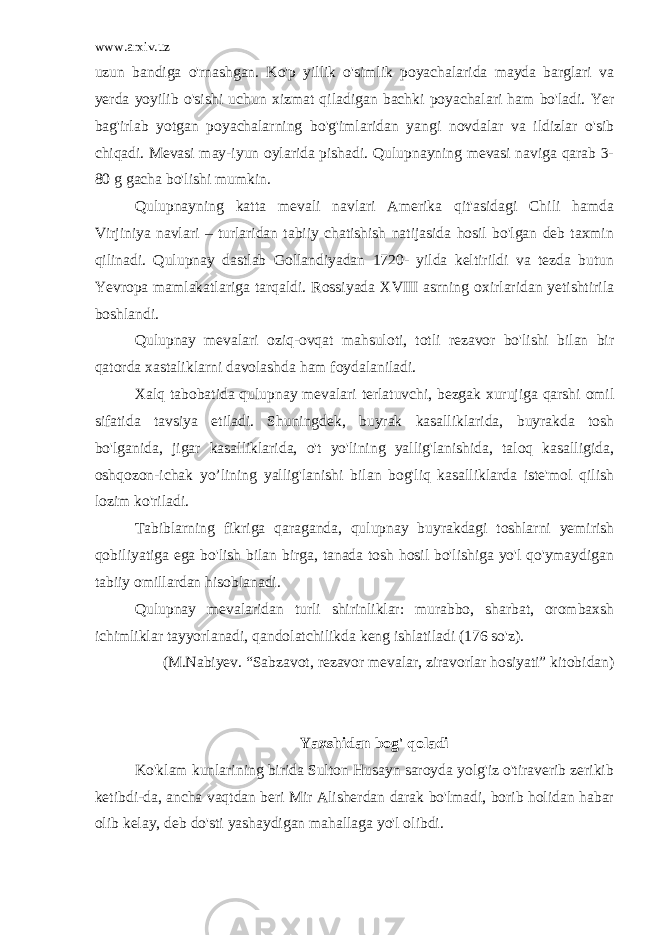 www.arxiv.uz uzun bandiga o&#39;rnashgan. Ko&#39;p yillik o&#39;simlik poyachalarida mayda barglari va yerda yoyilib o&#39;sishi uchun xizmat qiladigan bachki poyachalari ham bo&#39;ladi. Yer bag&#39;irlab yotgan poyachalarning bo&#39;g&#39;imlaridan yangi novdalar va ildizlar o&#39;sib chiqadi. Mevasi may-iyun oylarida pishadi. Qulupnayning mevasi naviga qarab 3- 80 g gacha bo&#39;lishi mumkin. Qulupnayning katta mevali navlari Amerika qit&#39;asidagi Chili hamda Virjiniya navlari – turlaridan tabiiy chatishish natijasida hosil bo&#39;lgan deb taxmin qilinadi. Qulupnay dastlab Gollandiyadan 1720- yilda keltirildi va tezda butun Yevropa mamlakatlariga tarqaldi. Rossiyada XVIII asrning oxirlaridan yetishtirila boshlandi. Qulupnay mevalari oziq-ovqat mahsuloti, totli rezavor bo&#39;lishi bilan bir qatorda xastaliklarni davolashda ham foydalaniladi. Xalq tabobatida qulupnay mevalari terlatuvchi, bezgak xurujiga qarshi omil sifatida tavsiya etiladi. Shuningdek, buyrak kasalliklarida, buyrakda tosh bo&#39;lganida, jigar kasalliklarida, o&#39;t yo&#39;lining yallig&#39;lanishida, taloq kasalligida, oshqozon-ichak yo’lining yallig&#39;lanishi bilan bog&#39;liq kasalliklarda iste&#39;mol qilish lozim ko&#39;riladi. Tabiblarning fikriga qaraganda, qulupnay buyrakdagi toshlarni yemirish qobiliyatiga ega bo&#39;lish bilan birga, tanada tosh hosil bo&#39;lishiga yo&#39;l qo&#39;ymaydigan tabiiy omillardan hisoblanadi. Qulupnay mevalaridan turli shirinliklar: murabbo, sharbat, orombaxsh ichimliklar tayyorlanadi, qandolatchilikda keng ishlatiladi (176 so&#39;z). (M.Nabiyev. “Sabzavot, rezavor mevalar, ziravorlar hosiyati” kitobidan) Yaxshidan bog&#39; qoladi Ko&#39;klam kunlarining birida Sulton Husayn saroyda yolg&#39;iz o&#39;tiraverib zerikib ketibdi-da, ancha vaqtdan beri Mir Alisherdan darak bo&#39;lmadi, borib holidan habar olib kelay, deb do&#39;sti yashaydigan mahallaga yo&#39;l olibdi. 