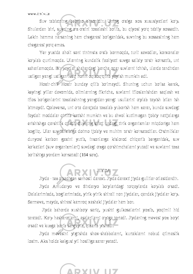 www.arxiv.uz Suv tabiatning bebaho ehsonidir. Uning o&#39;ziga xos xususiyatlari ko&#39;p. Shulardan biri, suvning o&#39;z-o&#39;zini tozalashi bo&#39;lib, bu qiyosi yo&#39;q tabiiy xossadir. Lekin hamma narsaning ham chegarasi bo&#39;lganidek, suvning bu xossasining ham chegarasi yo&#39;q emas. Yer yuzida aholi soni tinimsiz o&#39;sib bormoqda, turli zavodlar, korxonalar ko&#39;plab qurilmoqda. Ularning kundalik faoliyati suvga salbiy ta&#39;sir ko&#39;rsatib, uni zaharlamoqda. Bir paytlar shahardagi barcha oqar suvlarni ichish, ularda tandirdan uzilgan yangi uzilgan issiq nonni oqizoq qilib yeyish mumkin edi. Hozir-chi? Hozir bunday qilib bo&#39;lmaydi. Shuning uchun bo&#39;lsa kerak, keyingi yillar davomida, olimlarning fikricha, suvlarni ifloslanishdan saqlash va iflos bo&#39;lganlarini tozalashning yangidan-yangi usullarini o&#39;ylab topish bilan ish bitmaydi. Qolaversa, uni o&#39;ta darajada tozalab yuborish ham zarar, bunda suvdagi foydali moddalar qirilib ketishi mumkin va bu ahvol kutilmagan ijobiy natijalarga erishishga qarshilik qiladi. Suvning sifati undagi tirik organizmlar miqdoriga ham bog&#39;liq. Ular suv tarkibiga doimo ijobiy va muhim ta&#39;sir ko&#39;rsatadilar. O&#39;simliklar dunyosi karbon gazini yutib, insonlarga kislorod chiqarib berganidek, suv ko&#39;katlari (suv organizmlari) suvdagi o&#39;zga qo&#39;shimchalarni yutadi va suvlarni toza bo&#39;lishiga yordam ko&#39;rsatadi (164 so&#39;z). JIYDA Jiyda - tez o’sadigan serhosil daraxt. Jiyda daraxti jiyda gullilar oilasidandir. Jiyda Amudaryo va Sirdaryo bo&#39;ylaridagi to&#39;qaylarda ko&#39;plab o&#39;sadi. Dalalarimizda, bog&#39;larimizda, yirik-yirik shirali non jiydalar, qandak jiydalar ko&#39;p. Sermeva, mayda, shirasi kamroq xashaki jiydalar ham bor. Jiyda bahorda xushbo&#39;y sariq, pushti gulkosalarini yozib, yoqimli hid taratadi. Ko&#39;p hasharotlarni, asalarilarni o&#39;ziga tortadi. Jiydaning mevasi yoz bo&#39;yi o&#39;sadi va kuzga borib sarg&#39;ayib, qizarib pishadi. Jiyda mevasini yig&#39;ishda shox-shabbalarni, kurtaklarni nobud qilmaslik lozim. Aks holda kelgusi yil hosiliga zarar yetadi. 