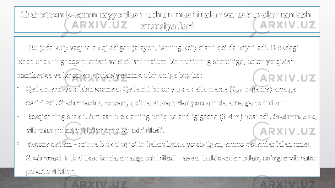 Gidrotexnik beton tayyorlash uchun mashinalar va uskunalar tanlash xususiyatlari Bu juda ko&#39;p vaqt talab qiladigan jarayon, ishning ko&#39;p qismi qo&#39;lda bajariladi. Blokdagi beton ohakning taqsimlanishi va siqilishi ma&#39;lum bir muhitning sharoitiga, beton yotqizish texnikasiga va beton konstruktsiyasining o&#39;lchamiga bog&#39;liq: • Qatlamlarni yotqizish sxemasi. Qatlamli beton yupqa qatlamlarda (0,5 m gacha) amalga oshiriladi. Sızdırmazlık, asosan, qo&#39;lda vibratorlar yordamida amalga oshiriladi. • Bosqichning shakli. Aralash bloklarning to&#39;liq balandligigacha (3-4 m) bosiladi. Sızdırmazlık, vibrator paketlari bilan amalga oshiriladi. • Yagona qatlam - eritma blokning to&#39;liq balandligida yotqizilgan, ammo qadamlar bilan emas. Sızdırmazlık ikki bosqichda amalga oshiriladi - avval buldozerlar bilan, so&#39;ngra vibrator paketlari bilan. 