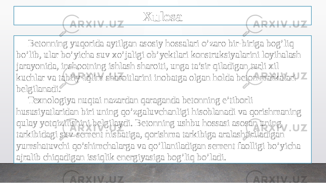 Xulosa Betonning yuqorida aytilgan asosiy hossalari o’zaro bir-biriga bog’liq bo’lib, ular bo’yicha suv xo’jaligi ob’yektlari konstruksiyalarini loyihalash jarayonida, inshootning ishlash sharoiti, unga ta’sir qiladigan turli xil kuchlar va tabiiy-iqlim sharoitlarini inobatga olgan holda beton markalari belgilanadi. Texnologiya nuqtai nazardan qaraganda betonning e’tiborli hususiyatlaridan biri uning qo’zgaluvchanligi hisoblanadi va qorishmaning qulay yotqizilishini belgilaydi. Betonning ushbu hossasi asosan uning tarkibidagi suv-sement nisbatiga, qorishma tarkibiga aralashtiriladigan yumshatuvchi qo’shimchalarga va qo’llaniladigan sement faolligi bo’yicha ajralib chiqadigan issiqlik energiyasiga bog’liq bo’ladi. 