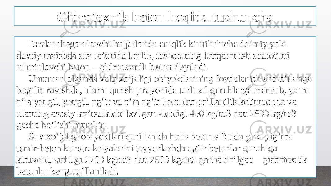 Gidrotexnik beton haqida tushuncha Davlat chegaralovchi hujjatlarida aniqlik kiritilishicha doimiy yoki davriy ravishda suv ta’sirida bo’lib, inshootning barqaror ish sharoitini ta’minlovchi beton – gidrotexnik beton deyiladi. Umuman olganda xalq xo’jaligi ob’yektlarining foydalanish sharoitlariga bog’liq ravishda, ularni qurish jarayonida turli xil guruhlarga mansub, ya’ni o’ta yengil, yengil, og’ir va o’ta og’ir betonlar qo’llanilib kelinmoqda va ularning asosiy ko’rsatkichi bo’lgan zichligi 450 kg/m3 dan 2800 kg/m3 gacha bo’lishi mumkin. Suv xo’jaligi ob’yektlari qurilishida holis beton sifatida yoki yig’ma temir-beton konstruksiyalarini tayyorlashda og’ir betonlar guruhiga kiruvchi, zichligi 2200 kg/m3 dan 2500 kg/m3 gacha bo’lgan – gidrotexnik betonlar keng qo’llaniladi. 