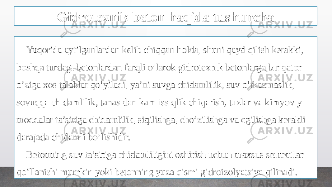 Gidrotexnik beton haqida tushuncha Yuqorida aytilganlardan kelib chiqqan holda, shuni qayd qilish kerakki, boshqa turdagi betonlardan farqli o’larok gidrotexnik betonlarga bir qator o’ziga xos talablar qo’yiladi, ya’ni suvga chidamlilik, suv o’tkazmaslik, sovuqqa chidamlilik, tanasidan kam issiqlik chiqarish, tuzlar va kimyoviy moddalar ta’siriga chidamlilik, siqilishga, cho’zilishga va egilishga kerakli darajada chidamli bo’lishidir. Betonning suv ta’siriga chidamliligini oshirish uchun maxsus sementlar qo’llanishi mumkin yoki betonning yuza qismi gidroizolyatsiya qilinadi. 