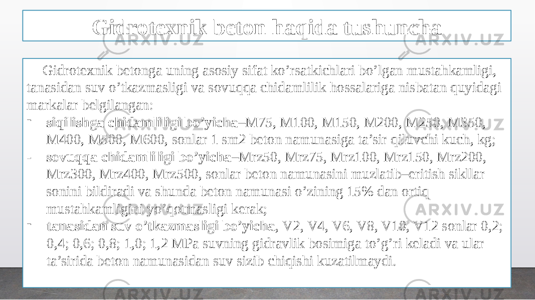 Gidrotexnik beton haqida tushuncha Gidrotexnik betonga uning asosiy sifat ko’rsatkichlari bo’lgan mustahkamligi, tanasidan suv o’tkazmasligi va sovuqqa chidamlilik hossalariga nisbatan quyidagi markalar belgilangan: - siqilishga chidamliligi bo’yicha –M75, M100, M150, M200, M250, M350, M400, M500, M600, sonlar 1 sm2 beton namunasiga ta’sir qiluvchi kuch, kg; - sovuqqa chidamliligi bo’yicha –Mrz50, Mrz75, Mrz100, Mrz150, Mrz200, Mrz300, Mrz400, Mrz500, sonlar beton namunasini muzlatib–eritish sikllar sonini bildiradi va shunda beton namunasi o’zining 15% dan ortiq mustahkamligini yo’qotmasligi kerak; - tanasidan suv o’tkazmasligi bo’yicha , V2, V4, V6, V8, V10, V12 sonlar 0,2; 0,4; 0,6; 0,8; 1,0; 1,2 MPa suvning gidravlik bosimiga to’g’ri keladi va ular ta’sirida beton namunasidan suv sizib chiqishi kuzatilmaydi. 