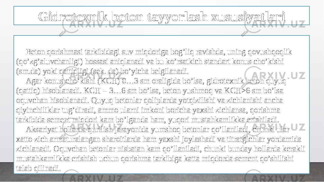 Gidrotexnik beton tayyorlash xususiyatlari Beton qorishmasi tarkibidagi suv miqdoriga bog’liq ravishda, uning qovushqoqlik (qo’zg’aluvchanligi) hossasi aniqlanadi va bu ko’rsatkich standart konus cho’kishi (sm.da) yoki qattiqligi (sek. da) bo’yicha belgilanadi. Agar konus cho’kishi (KCH) 0…3 sm oraligida bo’lsa, gidrotexnik beton quyuq (qattiq) hisoblanadi. KCH = 3…6 sm bo’lsa, beton yushmoq va KCH>6 sm bo’lsa oquvchan hisoblanadi. Quyuq betonlar qoliplarda yotqizilishi va zichlanishi ancha qiyinchiliklar tug’diradi, ammo ularni imkoni boricha yaxshi zichlansa, qorishma tarkibida sement miqdori kam bo’lganda ham, yuqori mustahkamlikka erishiladi. Aksariyat hollarda qurilish jarayonida yumshoq betonlar qo’llaniladi, chunki ular xatto zich armaturalangan sharoitlarda ham yaxshi joylashadi va titratgichlar yordamida zichlanadi. Oquvchan betonlar nisbatan kam qo’llaniladi, chunki bunday hollarda kerakli mustahkamlikka erishish uchun qorishma tarkibiga katta miqdorda sement qo’shilishi talab qilinadi. 