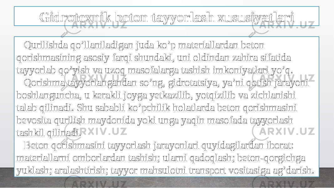 Gidrotexnik beton tayyorlash xususiyatlari Qurilishda qo’llaniladigan juda ko’p materiallardan beton qorishmasining asosiy farqi shundaki, uni oldindan zahira sifatida tayyorlab qo’yish va uzoq masofalarga tashish imkoniyatlari yo’q. Qorishma tayyorlangandan so’ng, gidrotatsiya, ya’ni qotish jarayoni boshlanguncha, u kerakli joyga yetkazilib, yotqizilib va zichlanishi talab qilinadi. Shu sababli ko’pchilik holatlarda beton qorishmasini bevosita qurilish maydonida yoki unga yaqin masofada tayyorlash tashkil qilinadi. Beton qorishmasini tayyorlash jarayonlari quyidagilardan iborat: materiallarni omborlardan tashish; ularni qadoqlash; beton-qorgichga yuklash; aralashtirish; tayyor mahsulotni transport vositasiga ag’darish. 