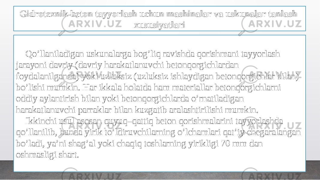 Gidrotexnik beton tayyorlash uchun mashinalar va uskunalar tanlash xususiyatlari Qo’llaniladigan uskunalarga bog’liq ravishda qorishmani tayyorlash jarayoni davriy (davriy harakatlanuvchi betonqorgichlardan foydalanilganda) yoki uzluksiz (uzluksiz ishlaydigan betonqorgichlar bilan) bo’lishi mumkin. Har ikkala holatda ham materiallar betonqorgichlarni oddiy aylantirish bilan yoki betonqorgichlarda o’rnatiladigan harakatlanuvchi parraklar bilan kuzgatib aralashtirilishi mumkin. Ikkinchi usul asosan quyuq–qattiq beton qorishmalarini tayyorlashda qo’llanilib, bunda yirik to’ldiruvchilarning o’lchamlari qat’iy chegaralangan bo’ladi, ya’ni shag’al yoki chaqiq toshlarning yirikligi 70 mm dan oshmasligi shart. 