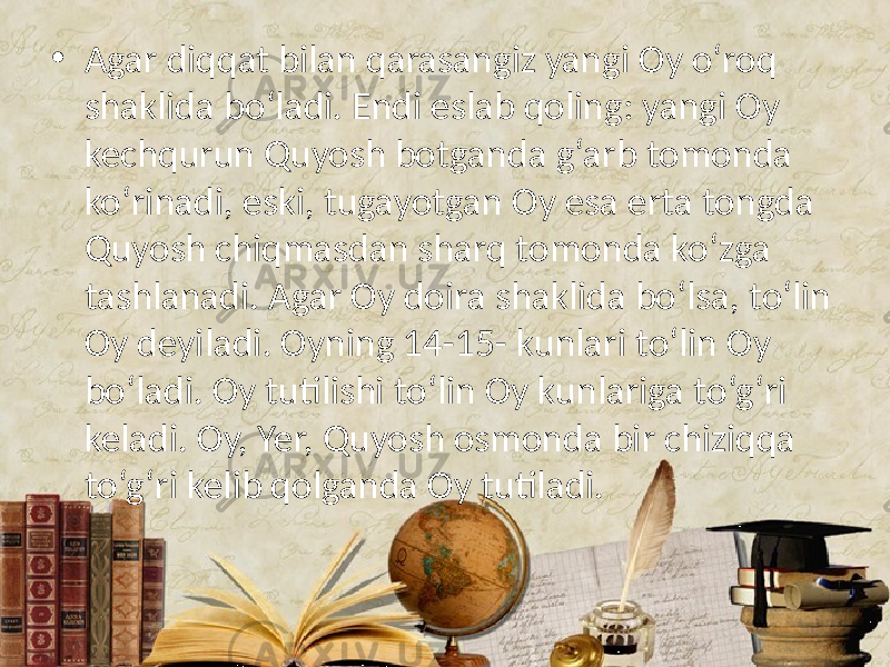 • Agar diqqat bilan qarasangiz yangi Oy o‘roq shaklida bo‘ladi. Endi eslab qoling: yangi Oy kechqurun Quyosh botganda g‘arb tomonda ko‘rinadi, eski, tugayotgan Oy esa erta tongda Quyosh chiqmasdan sharq tomonda ko‘zga tashlanadi. Agar Oy doira shaklida bo‘lsa, to‘lin Oy deyiladi. Oyning 14-15- kunlari to‘lin Oy bo‘ladi. Oy tutilishi to‘lin Oy kunlariga to‘g‘ri keladi. Oy, Yer, Quyosh osmonda bir chiziqqa to‘g‘ri kelib qolganda Oy tutiladi. 