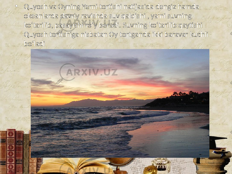 • Quyosh va Oyning Yerni tortishi natijasida dengiz hamda okeanlarda davriy ravishda suv qalqishi , ya&#39;ni suvning ko‘tarilib, pasayishi ro‘y beradi. Suvning ko‘tarilib qaytishi Quyosh tortishiga nisbatan Oy tortganda ikki baravar kuchli bo‘ladi 