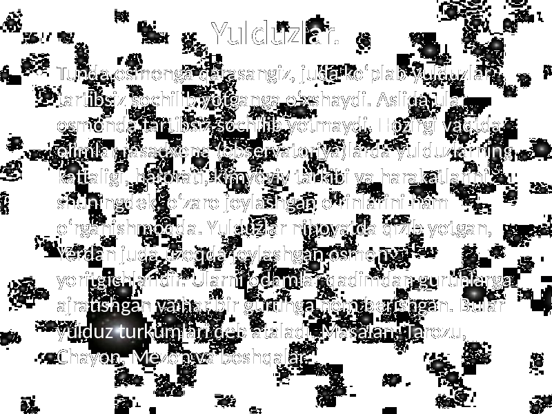 Yulduzlar. • Tunda osmonga qarasangiz, juda ko‘plab yulduzlar tartibsiz sochilib yotganga o‘xshaydi. Aslida ular osmonda tartibsiz sochilib yotmaydi. Hozirgi vaqtda olimlar rasadxona (observatoriya)larda yulduzlarning kattaligi, harorati, kimyoviy tarkibi va harakatlarini shuningdek, o‘zaro joylashgan o‘rinlarini ham o‘rganishmoqda. Yulduzlar nihoyatda qizib yotgan, Yerdan juda uzoqda joylashgan osmon yoritgichlaridir. Ularni odamlar qadimdan guruhlarga ajratishgan va har bir guruhga nom berishgan. Bular yulduz turkumlari deb ataladi. Masalan, Tarozu, Chayon, Mezon va boshqalar. 