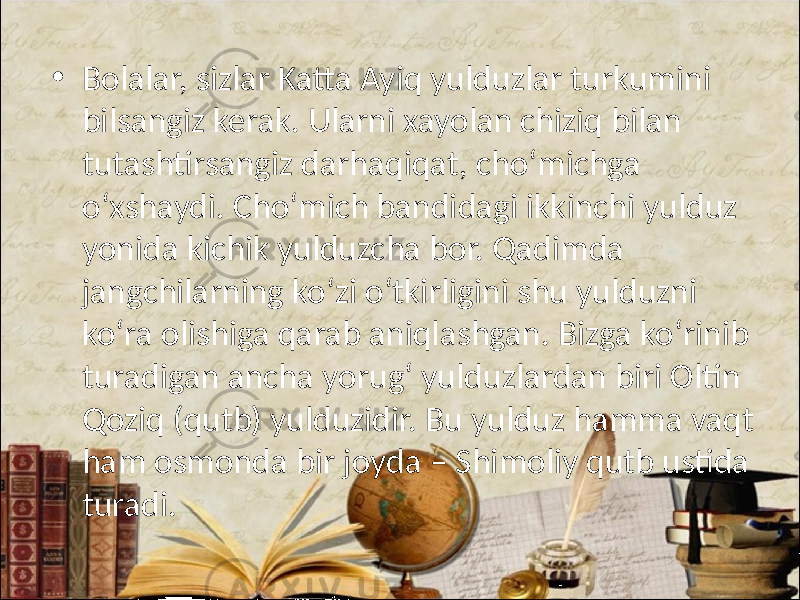 • Bolalar, sizlar Katta Ayiq yulduzlar turkumini bilsangiz kerak. Ularni xayolan chiziq bilan tutashtirsangiz darhaqiqat, cho‘michga o‘xshaydi. Cho‘mich bandidagi ikkinchi yulduz yonida kichik yulduzcha bor. Qadimda jangchilarning ko‘zi o‘tkirligini shu yulduzni ko‘ra olishiga qarab aniqlashgan. Bizga ko‘rinib turadigan ancha yorug‘ yulduzlardan biri Oltin Qoziq (qutb) yulduzidir. Bu yulduz hamma vaqt ham osmonda bir joyda – Shimoliy qutb ustida turadi. 