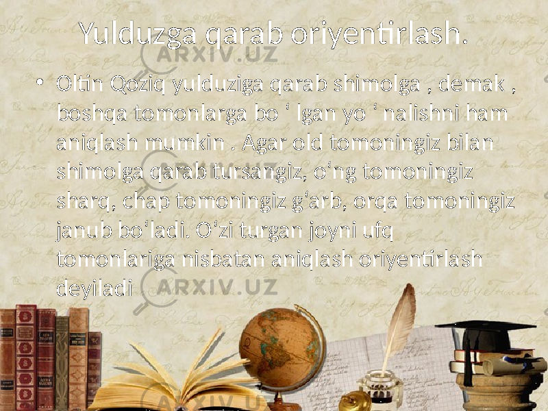 Yulduzga qarab oriyentirlash. • Oltin Qoziq yulduziga qarab shimolga , demak , boshqa tomonlarga bo ‘ lgan yo ‘ nalishni ham aniqlash mumkin . Agar old tomoningiz bilan shimolga qarab tursangiz, o‘ng tomoningiz sharq, chap tomoningiz g‘arb, orqa tomoningiz janub bo‘ladi. O‘zi turgan joyni ufq tomonlariga nisbatan aniqlash oriyentirlash deyiladi 