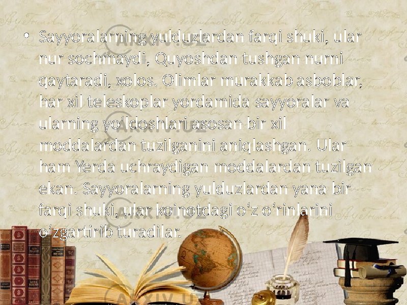 • Sayyoralarning yulduzlardan farqi shuki, ular nur sochmaydi, Quyoshdan tushgan nurni qaytaradi, xolos. Olimlar murakkab asboblar, har xil teleskoplar yordamida sayyoralar va ularning yo‘ldoshlari asosan bir xil moddalardan tuzilganini aniqlashgan. Ular ham Yerda uchraydigan moddalardan tuzilgan ekan. Sayyoralarning yulduzlardan yana bir farqi shuki, ular koinotdagi o‘z o‘rinlarini o‘zgartirib turadilar. 