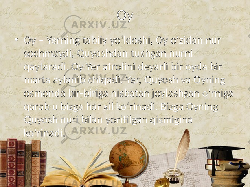 Oy • Oy – Yerning tabiiy yo‘ldoshi, Oy o‘zidan nur sochmaydi, Quyoshdan tushgan nurni qaytaradi. Oy Yer atrofini deyarli bir oyda bir marta aylanib chiqadi. Yer, Quyosh va Oyning osmonda bir-biriga nisbatan joylashgan o‘rniga qarab u bizga har xil ko‘rinadi. Bizga Oyning Quyosh nuri bilan yoritilgan qismigina ko‘rinadi. 