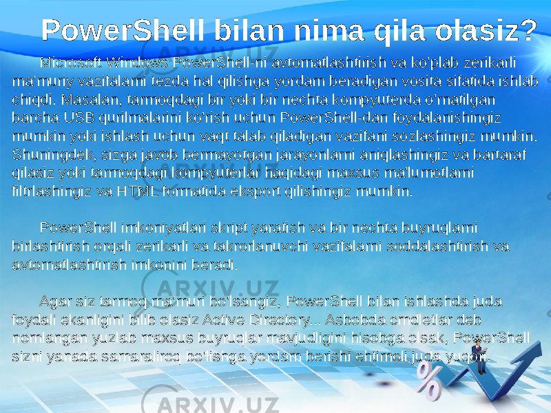 PowerShell bilan nima qila olasiz? Microsoft Windows PowerShell-ni avtomatlashtirish va ko&#39;plab zerikarli ma&#39;muriy vazifalarni tezda hal qilishga yordam beradigan vosita sifatida ishlab chiqdi. Masalan, tarmoqdagi bir yoki bir nechta kompyuterda o&#39;rnatilgan barcha USB qurilmalarini ko&#39;rish uchun PowerShell-dan foydalanishingiz mumkin yoki ishlash uchun vaqt talab qiladigan vazifani sozlashingiz mumkin. Shuningdek, sizga javob bermayotgan jarayonlarni aniqlashingiz va bartaraf qilasiz yoki tarmoqdagi kompyuterlar haqidagi maxsus ma&#39;lumotlarni filtrlashingiz va HTML formatida eksport qilishingiz mumkin. PowerShell imkoniyatlari skript yaratish va bir nechta buyruqlarni birlashtirish orqali zerikarli va takrorlanuvchi vazifalarni soddalashtirish va avtomatlashtirish imkonini beradi. Agar siz tarmoq ma&#39;muri bo&#39;lsangiz, PowerShell bilan ishlashda juda foydali ekanligini bilib olasiz Active Directory... Asbobda cmdletlar deb nomlangan yuzlab maxsus buyruqlar mavjudligini hisobga olsak, PowerShell sizni yanada samaraliroq bo&#39;lishga yordam berishi ehtimoli juda yuqori. 