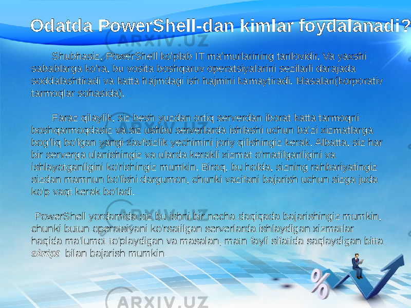 Odatda PowerShell-dan kimlar foydalanadi? Shubhasiz, PowerShell ko&#39;plab IT ma&#39;murlarining tanlovidir. Va yaxshi sabablarga ko&#39;ra, bu vosita boshqaruv operatsiyalarini sezilarli darajada soddalashtiradi va katta hajmdagi ish hajmini kamaytiradi. Masalan(korporativ tarmoqlar sohasida). Faraz qilaylik, siz besh yuzdan ortiq serverdan iborat katta tarmoqni boshqarmoqdasiz va siz ushbu serverlarda ishlashi uchun ba&#39;zi xizmatlarga bog&#39;liq bo&#39;lgan yangi xavfsizlik yechimini joriy qilishingiz kerak. Albatta, siz har bir serverga ulanishingiz va ularda kerakli xizmat o&#39;rnatilganligini va ishlayotganligini ko&#39;rishingiz mumkin. Biroq, bu holda, sizning rahbariyatingiz sizdan mamnun bo&#39;lishi dargumon, chunki vazifani bajarish uchun sizga juda ko&#39;p vaqt kerak bo&#39;ladi. PowerShell yordamida siz bu ishni bir necha daqiqada bajarishingiz mumkin, chunki butun operatsiyani ko&#39;rsatilgan serverlarda ishlaydigan xizmatlar haqida ma&#39;lumot to&#39;playdigan va masalan, matn fayli sifatida saqlaydigan bitta skript bilan bajarish mumkin. 