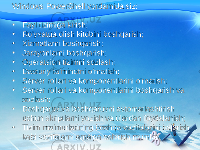 Windows PowerShell yordamida siz: • Fayl tizimiga kirish; • Ro&#39;yxatga olish kitobini boshqarish; • Xizmatlarni boshqarish; • Jarayonlarni boshqarish; • Operatsion tizimni sozlash; • Dasturiy ta&#39;minotni o&#39;rnatish; • Server rollari va komponentlarini o&#39;rnatish; • Server rollari va komponentlarini boshqarish va sozlash; • Boshqaruv va boshqaruvni avtomatlashtirish uchun skriptlarni yozish va ulardan foydalanish; • Tizim ma&#39;murlarining boshqa vazifalarini bajarish kabi vazifalarni amalga oshirish mumkin. 