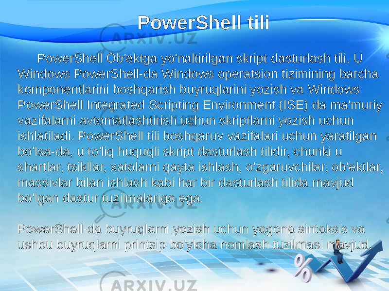 PowerShell tili PowerShell Ob&#39;ektga yo&#39;naltirilgan skript dasturlash tili. U Windows PowerShell-da Windows operatsion tizimining barcha komponentlarini boshqarish buyruqlarini yozish va Windows PowerShell Integrated Scripting Environment (ISE) da ma&#39;muriy vazifalarni avtomatlashtirish uchun skriptlarni yozish uchun ishlatiladi. PowerShell tili boshqaruv vazifalari uchun yaratilgan bo&#39;lsa-da, u to&#39;liq huquqli skript dasturlash tilidir, chunki u shartlar, tsikllar, xatolarni qayta ishlash, o&#39;zgaruvchilar, ob&#39;ektlar, massivlar bilan ishlash kabi har bir dasturlash tilida mavjud bo&#39;lgan dastur tuzilmalariga ega. PowerShell-da buyruqlarni yozish uchun yagona sintaksis va ushbu buyruqlarni printsip bo&#39;yicha nomlash tuzilmasi mavjud. 