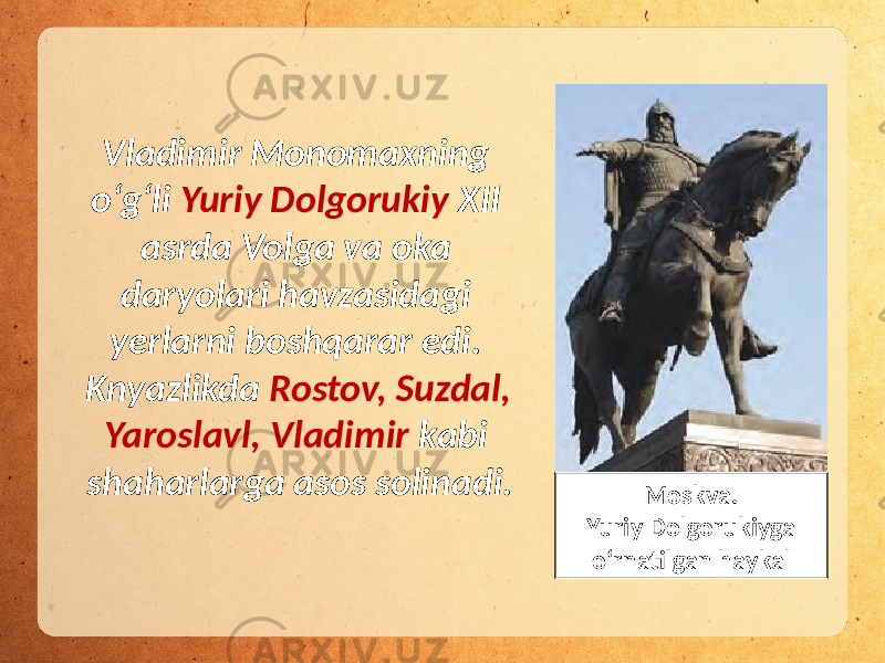 Vladimir Monomaxning o‘g‘li Yuriy Dolgorukiy XII asrda Volga va oka daryolari havzasidagi yerlarni boshqarar edi. Knyazlikda Rostov, Suzdal, Yaroslavl, Vladimir kabi shaharlarga asos solinadi. Moskva. Yuriy Dolgorukiyga o‘rnatilgan haykal 