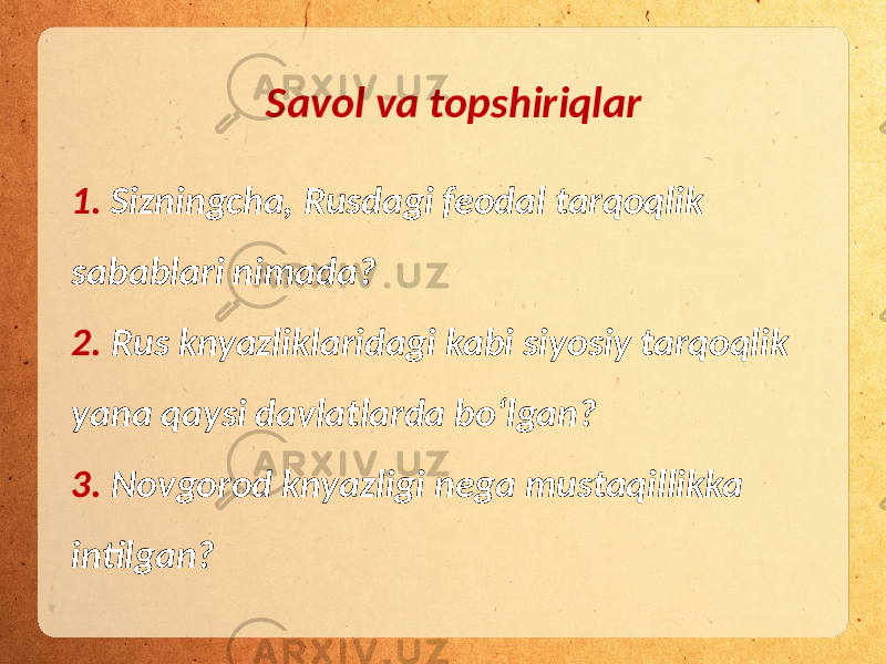 1. Sizningcha, Rusdagi feodal tarqoqlik sabablari nimada? 2. Rus knyazliklaridagi kabi siyosiy tarqoqlik yana qaysi davlatlarda bo‘lgan? 3. Novgorod knyazligi nega mustaqillikka intilgan? Savol va topshiriqlar 