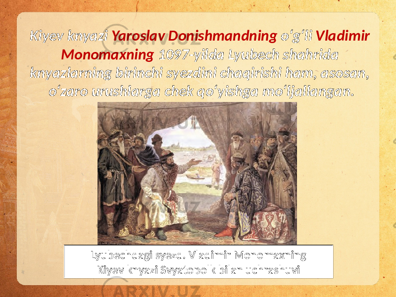 Kiyev knyazi Yaroslav Donishmandning o‘g‘li Vladimir Monomaxning 1097-yilda Lyubech shahrida knyazlarning birinchi syezdini chaqirishi ham, asosan, o‘zaro urushlarga chek qo‘yishga mo‘ljallangan. Lyubechdagi syezd. Vladimir Monomaxning Kiyev knyazi Svyatopolk bilan uchrashuvi 