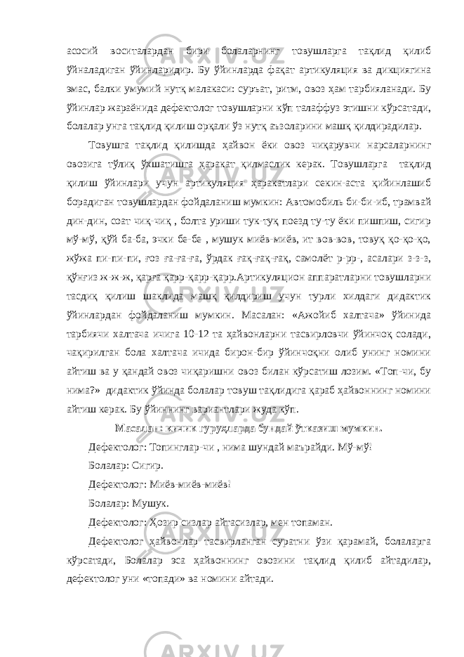 асосий воситалардан бири болаларнинг товушларга тақлид қилиб ўйналадиган ўйинларидир. Бу ўйинларда фақат артикуляция ва дикциягина эмас, балки умумий нутқ малакаси: суръат, ритм, овоз ҳам тарбияланади. Бу ўйинлар жараёнида дефектолог товушларни кўп талаффуз этишни кўрсатади, болалар унга тақлид қилиш орқали ўз нутқ аъзоларини машқ қилдирадилар. Товушга тақлид қилишда ҳайвон ёки овоз чиқарувчи нарсаларнинг овозига тўлиқ ўхшатишга ҳаракат қилмаслик керак. Товушларга тақлид қилиш ўйинлари учун артикуляция ҳаракатлари секин-аста қийинлашиб борадиган товушлардан фойдаланиш мумкин: Автомобиль би-би-иб, трамвай дин-дин, соат чиқ-чиқ , болта уриши тук-туқ поезд ту-ту ёки пишпиш, сигир мў-мў, қўй ба-ба, эчки бе-бе , мушук миёв-миёв, ит вов-вов, товуқ қо-қо-қо, жўжа пи-пи-пи, ғоз ға-ға-ға, ўрдак ғақ-ғақ-ғақ, самолёт р-рр-, асалари з-з-з, қўнғиз ж-ж-ж, қарға қарр-қарр-қарр.Артикуляцион аппаратларни товушларни тасдиқ қилиш шаклида машқ қилдириш учун турли хилдаги дидактик ўйинлардан фойдаланиш мумкин. Масалан: «Ажойиб халтача» ўйинида тарбиячи халтача ичига 10-12 та ҳайвонларни тасвирловчи ўйинчоқ солади, чақирилган бола халтача ичида бирон-бир ўйинчоқни олиб унинг номини айтиш ва у қандай овоз чиқаришни овоз билан кўрсатиш лозим. «Топ-чи, бу нима?» дидактик ўйинда болалар товуш тақлидига қараб ҳайвоннинг номини айтиш керак. Бу ўйиннинг вариантлари жуда кўп. Масалан: кичик гуруҳларда бундай ўтказиш мумкин. Дефектолог: Топинглар-чи , нима шундай маърайди. Мў-мў! Болалар: Сигир. Дефектолог: Миёв-миёв-миёв! Болалар: Мушук. Дефектолог: Ҳозир сизлар айтасизлар, мен топаман. Дефектолог ҳайвонлар тасвирланган суратни ўзи қарамай, болаларга кўрсатади, Болалар эса ҳайвоннинг овозини тақлид қилиб айтадилар, дефектолог уни «топади» ва номини айтади. 