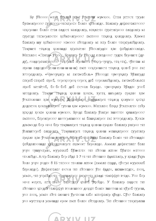 Бу ўйинни мана бандай ҳам ўтказиш мумкин. Стол устига турли буюмларнинг суратини тескариси билан қўйилади. Болалар дефектологнинг чақириши билан стол олдига келадилар, хоҳлаган суратларини оладилар ва суратда тасвирланган ҳайвонларнинг овозини тақлид қиладилар. Ҳамма болалар шу ҳайвоннинг номини айтадилар ва хор билан такрорлайдилар. Товушга тақлид қилишда ҳаракатли ўйинлардан ҳам фойдаланилади. Масалан: «Поезд» ўйини. Болалар бу ўйинда поезднинг гудок беришга (ду- ду), ғилдиракларининг тақирлаб юришига (тақир-туқур, тақ-тақ), тўхташ ва юриш олдидан (пиш-пиш-ш-ш-ш) овоз чиқаришига тақлид қилиб уни акс эттирадилар. «Чумчуқлар ва автомобиль» ўйинида чумчуқлар йўлларда сакраб-сакраб юриб, чириқчириқ-чириқ деб чириллайдилар, автомобильэса юриб кетаётиб, би-би-биб деб сигнал беради. чумчуқлар йўлдан учиб кетадилар. Товуш тақлид қилиш ҳикоя, эртақ шеърлар орқали ҳам ўтказилиши ҳам мумкин. Дефектолог товушларга тақлид қилувчи қисқа дидактик ҳикоялаларни тузиш ҳам мумкин. Масалан: боққа ўтказилган сайр ҳақида ҳикоя қилиш мумкин. Бунда болалар ўзлари эшитган қушларнинг овозини, баргларнинг шитирлашини ва бошқаларни акс эттирадилар. Ҳикоя давомида бир неча бор товушларга тақлид қилиш орқали болалар уларни тез ўзлаштириб оладилар. Товушларга тақлид қилиш машқларини суратлар орқали ҳам ўтказиш мумкин. Мактабгача ёшда болалар билан тез айтишдан фойдаланишда қуйидагиларга аҳамият берилади. Аввало дефектолог бола учун тушунарли, мураккаб бўлмаган тез айтиш лозим бўлган матнни танлайди. Агар болалар бир ойда 1-2 та тез айтишни ёдласалар, у ҳолда ўқув йили учун ундан 8-15 тасини танлаш лозим (аввало содда, сўнгра мураккаб берилади). Дефектолог енгил тез айтишни ўзи ёддан, шошмасдан, аниқ, равон, тез учрайдиган товушларни ажратган ҳолда талаффуз этади. Уни бир неча марта, аста-секин оҳангдор қилиб ўқийди. У болалар олдига тез айтишни қандай талаффуз этилишини диққат билан эшитиш ва кўриб туриш, уни аниқ, равон айта олишга ўрганиш каби вазифалар қўяди. Сўнг болалар уни мустақил равишда ярим овоз билан айтадилар. Тез айтишни такрорлаш 